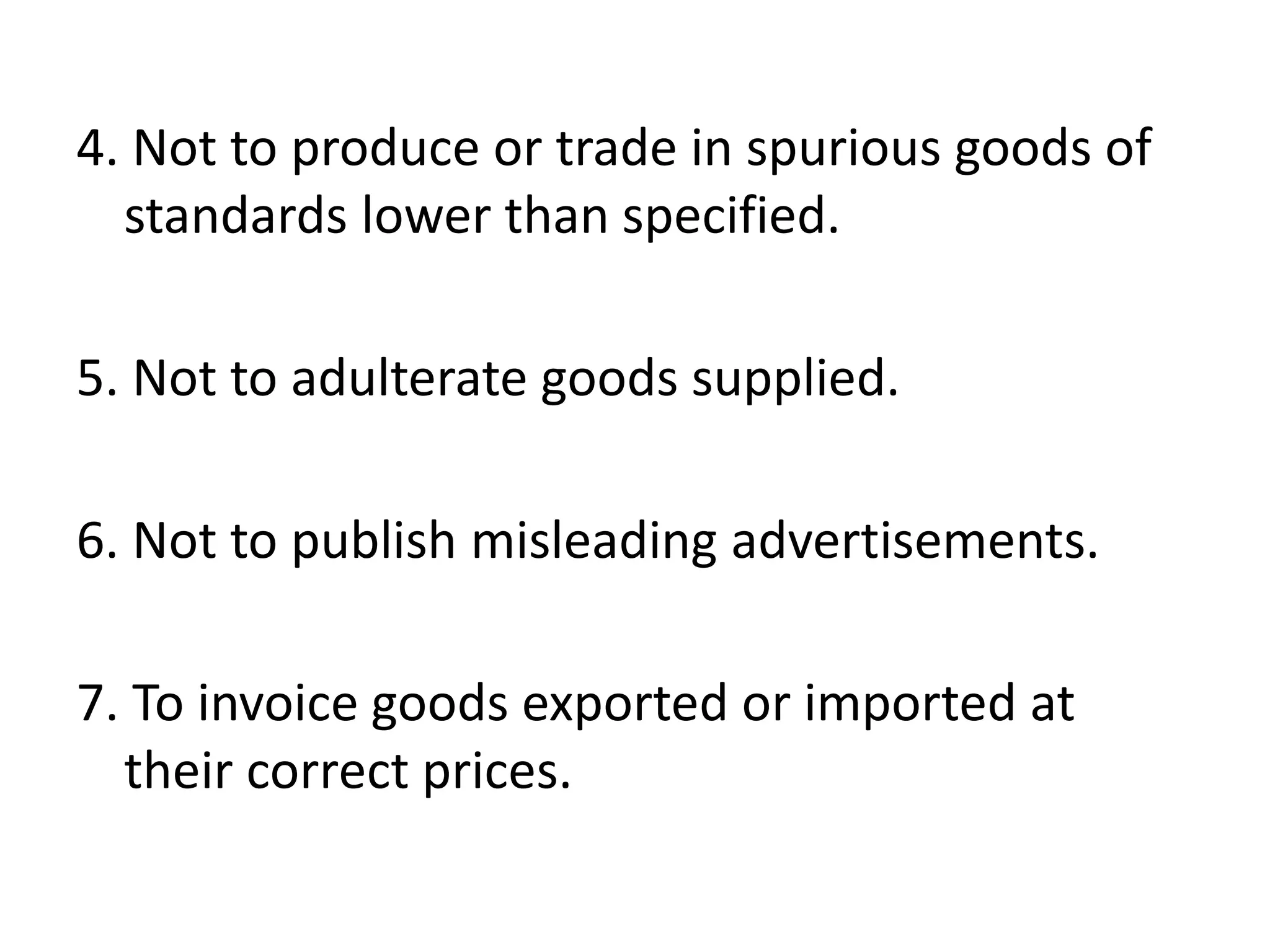 4. Not to produce or trade in spurious goods of
standards lower than specified.
5. Not to adulterate goods supplied.
6. Not to publish misleading advertisements.
7. To invoice goods exported or imported at
their correct prices.
 