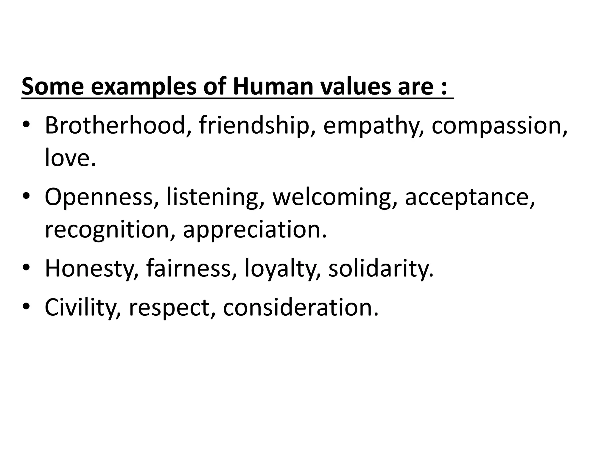 Some examples of Human values are :
• Brotherhood, friendship, empathy, compassion,
love.
• Openness, listening, welcoming, acceptance,
recognition, appreciation.
• Honesty, fairness, loyalty, solidarity.
• Civility, respect, consideration.
 