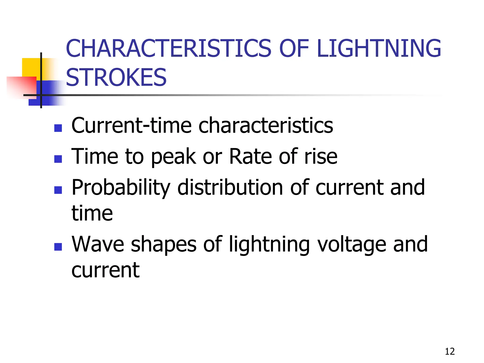 12
CHARACTERISTICS OF LIGHTNING
STROKES
 Current-time characteristics
 Time to peak or Rate of rise
 Probability distribution of current and
time
 Wave shapes of lightning voltage and
current
 