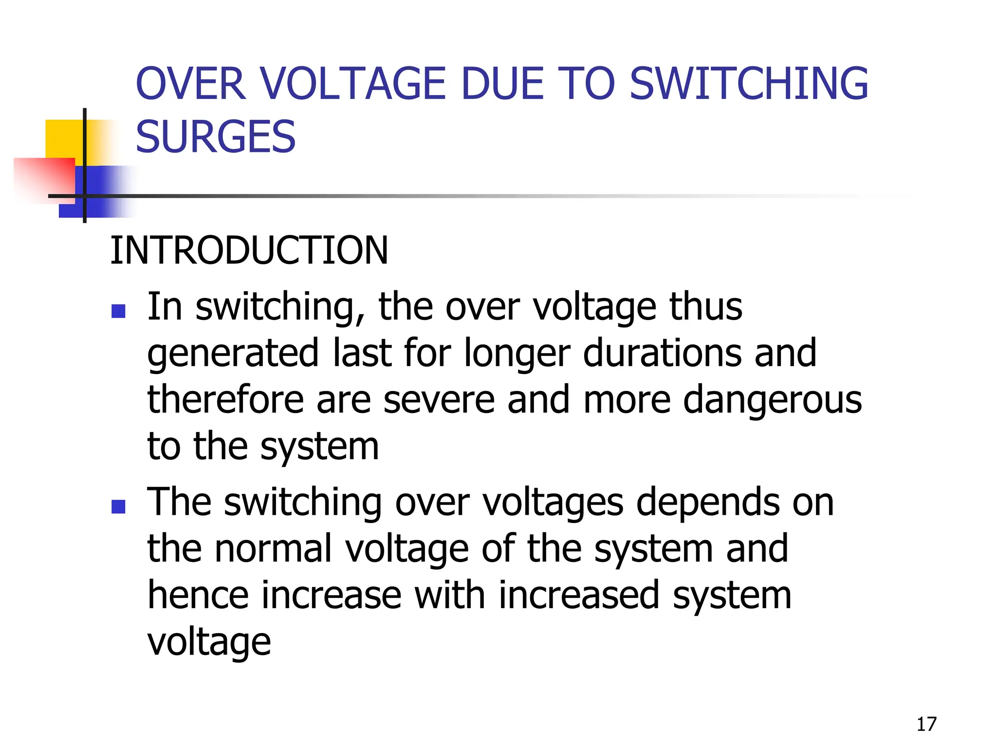 17
OVER VOLTAGE DUE TO SWITCHING
SURGES
INTRODUCTION
 In switching, the over voltage thus
generated last for longer durations and
therefore are severe and more dangerous
to the system
 The switching over voltages depends on
the normal voltage of the system and
hence increase with increased system
voltage
 