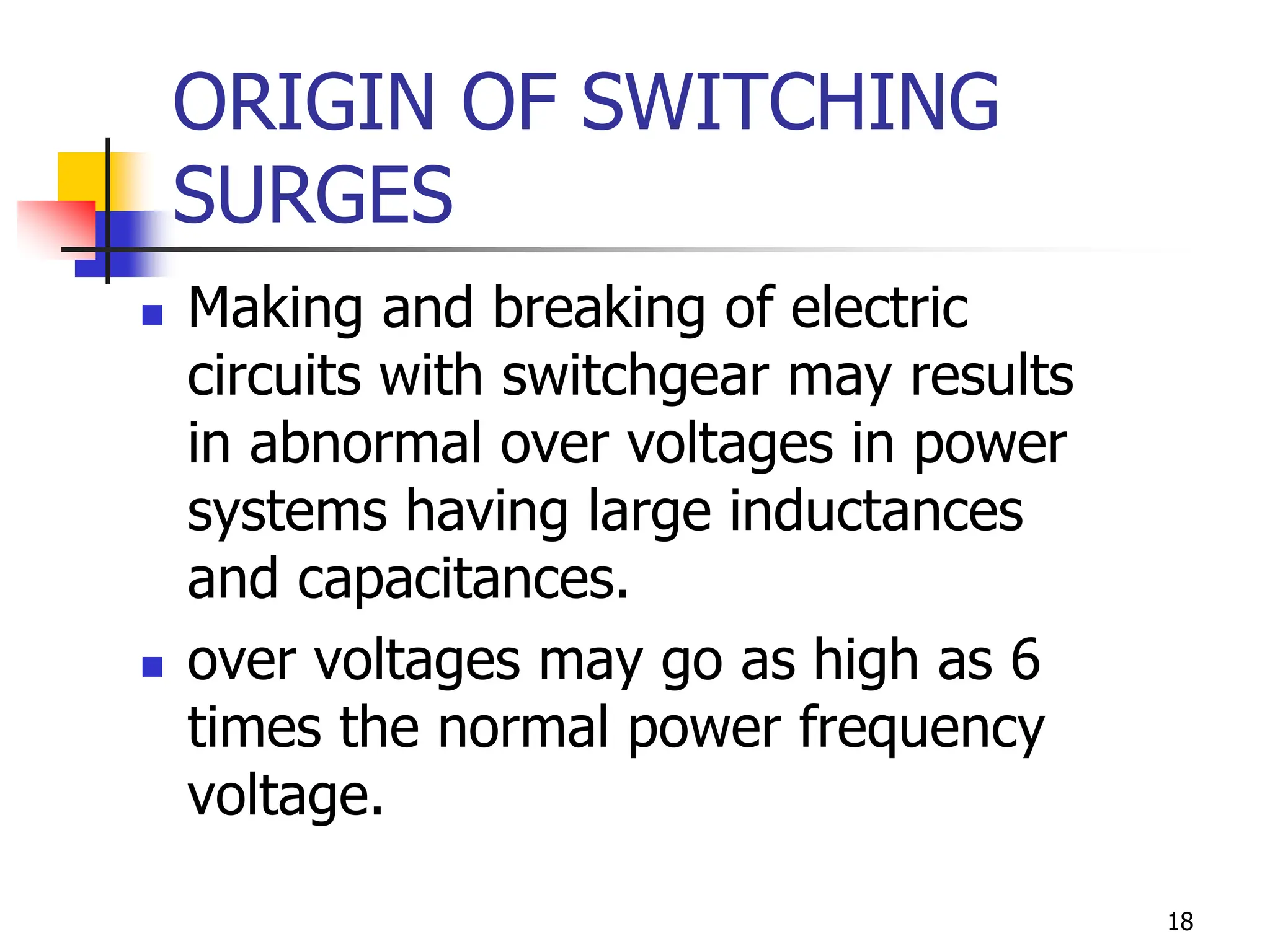 18
ORIGIN OF SWITCHING
SURGES
 Making and breaking of electric
circuits with switchgear may results
in abnormal over voltages in power
systems having large inductances
and capacitances.
 over voltages may go as high as 6
times the normal power frequency
voltage.
 