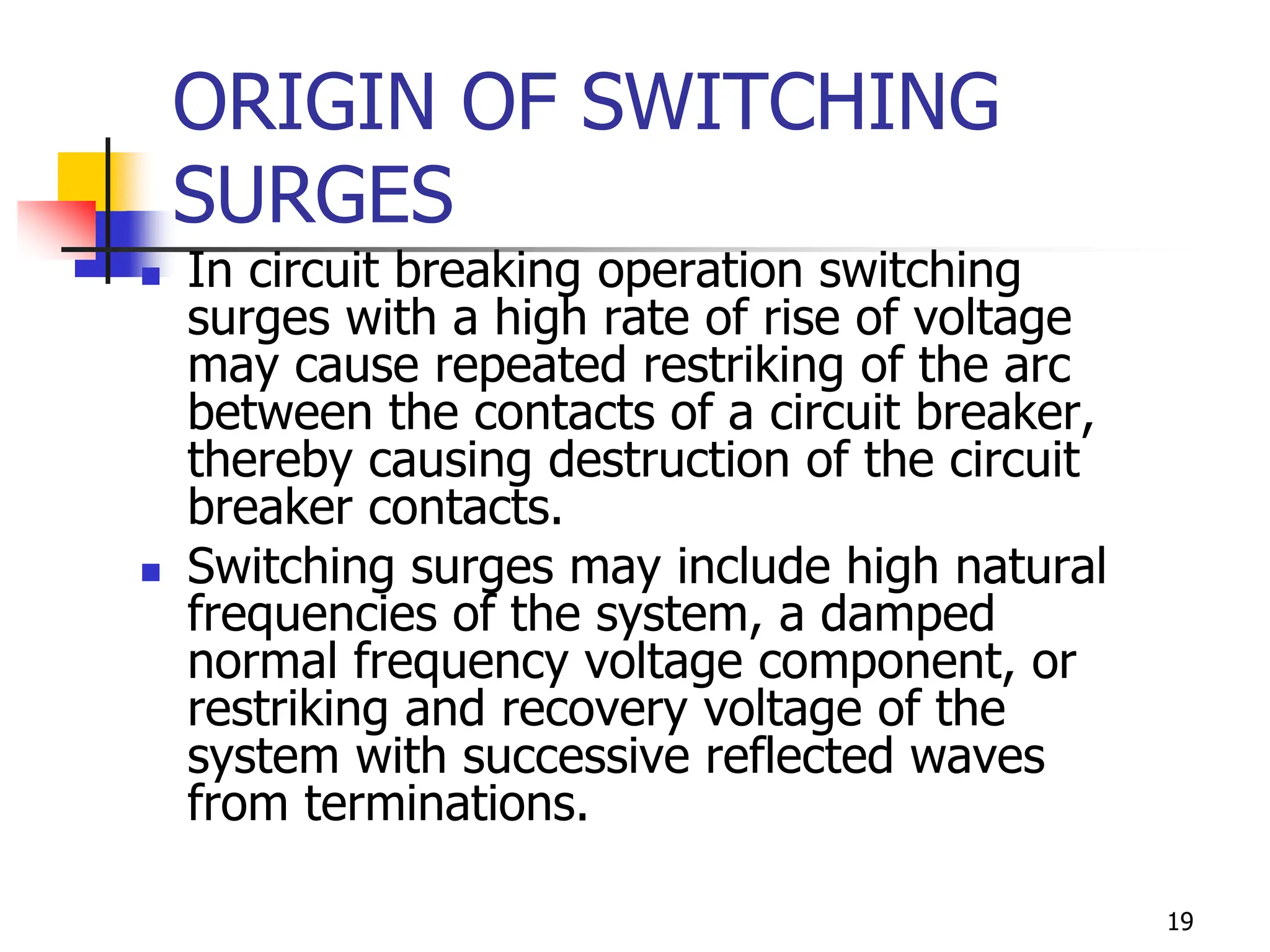 19
ORIGIN OF SWITCHING
SURGES
 In circuit breaking operation switching
surges with a high rate of rise of voltage
may cause repeated restriking of the arc
between the contacts of a circuit breaker,
thereby causing destruction of the circuit
breaker contacts.
 Switching surges may include high natural
frequencies of the system, a damped
normal frequency voltage component, or
restriking and recovery voltage of the
system with successive reflected waves
from terminations.
 