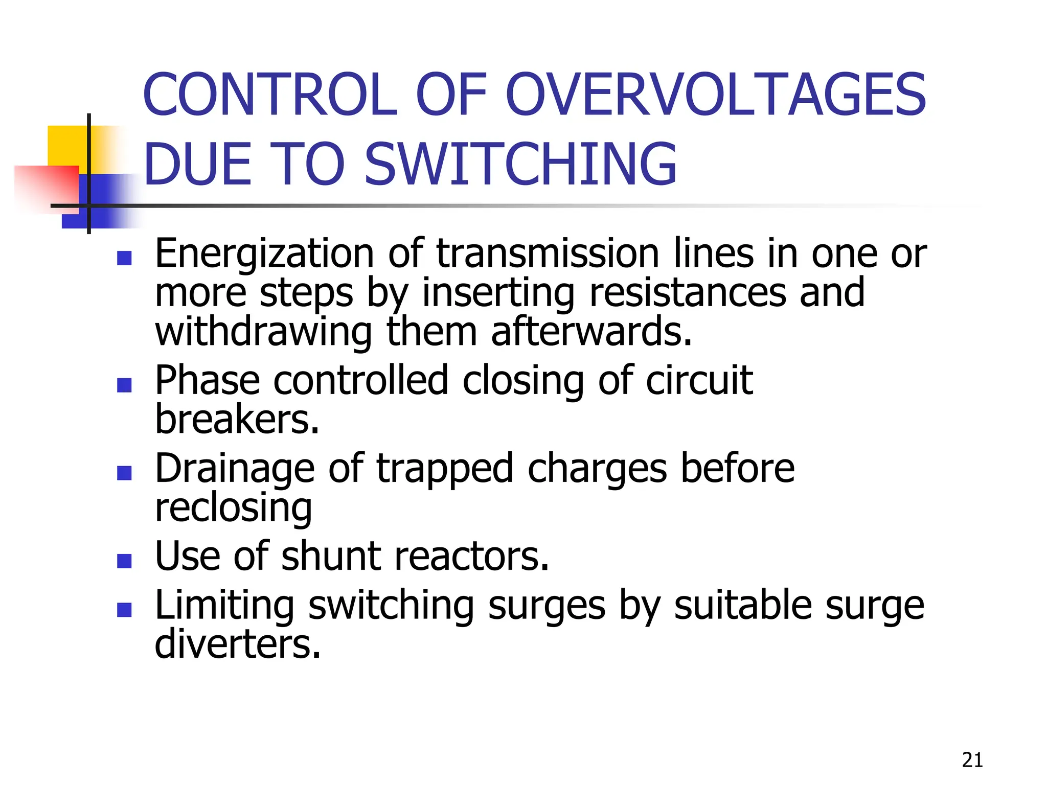 21
CONTROL OF OVERVOLTAGES
DUE TO SWITCHING
 Energization of transmission lines in one or
more steps by inserting resistances and
withdrawing them afterwards.
 Phase controlled closing of circuit
breakers.
 Drainage of trapped charges before
reclosing
 Use of shunt reactors.
 Limiting switching surges by suitable surge
diverters.
 