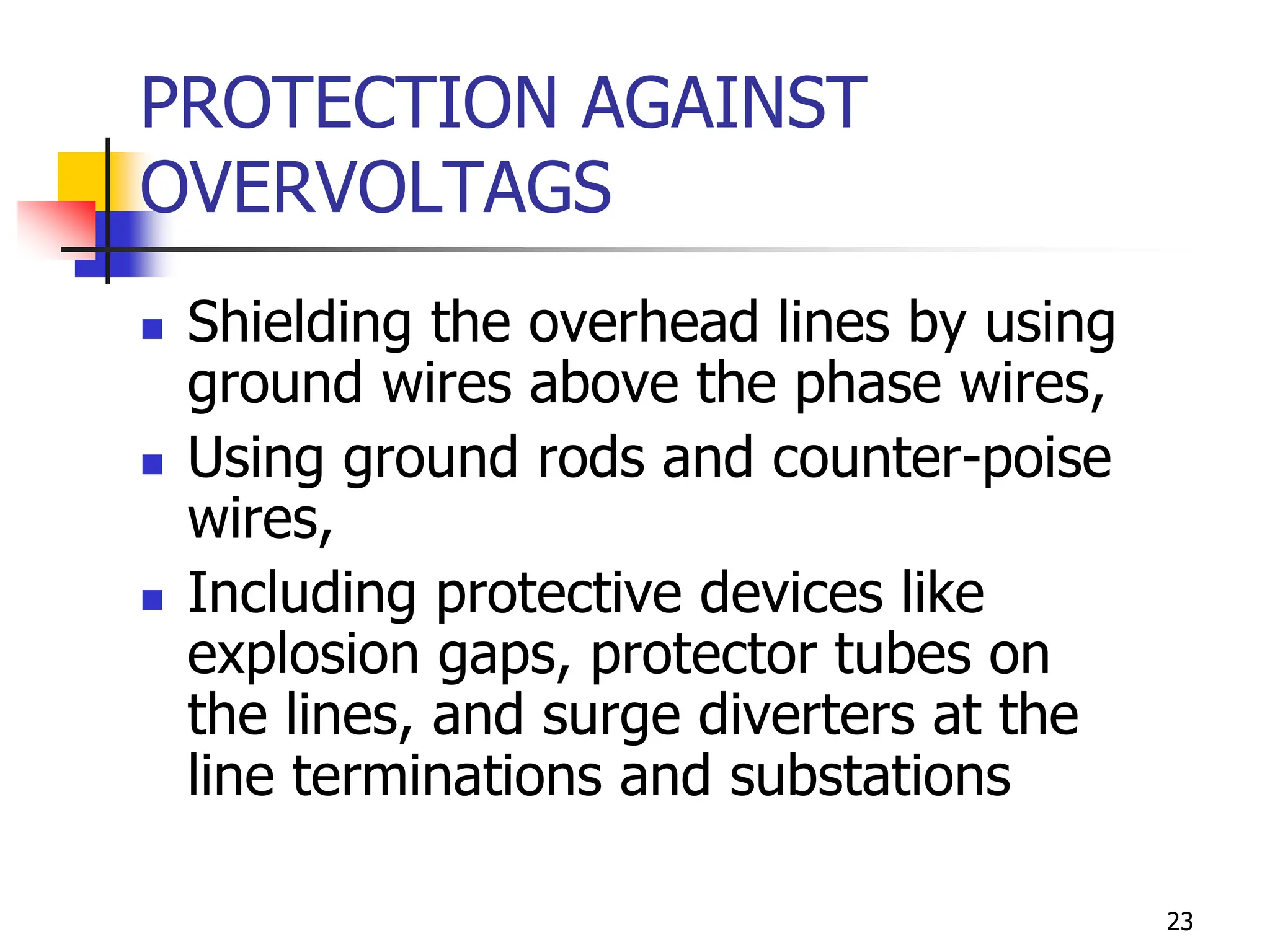 23
PROTECTION AGAINST
OVERVOLTAGS
 Shielding the overhead lines by using
ground wires above the phase wires,
 Using ground rods and counter-poise
wires,
 Including protective devices like
explosion gaps, protector tubes on
the lines, and surge diverters at the
line terminations and substations
 