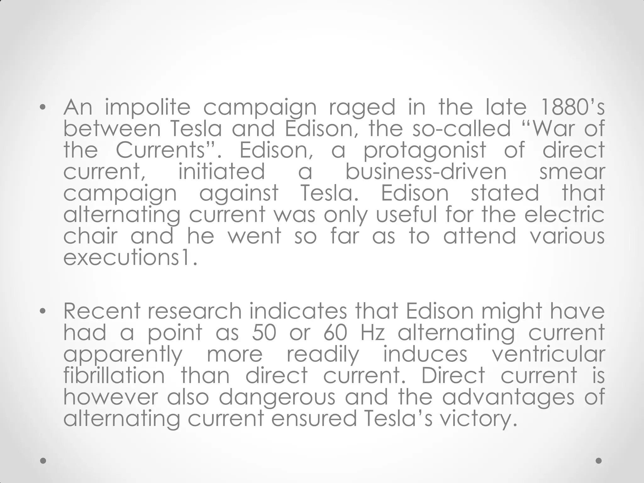 • An impolite campaign raged in the late 1880’s
between Tesla and Edison, the so-called “War of
the Currents”. Edison, a protagonist of direct
current, initiated a business-driven smear
campaign against Tesla. Edison stated that
alternating current was only useful for the electric
chair and he went so far as to attend various
executions1.
• Recent research indicates that Edison might have
had a point as 50 or 60 Hz alternating current
apparently more readily induces ventricular
fibrillation than direct current. Direct current is
however also dangerous and the advantages of
alternating current ensured Tesla’s victory.
 