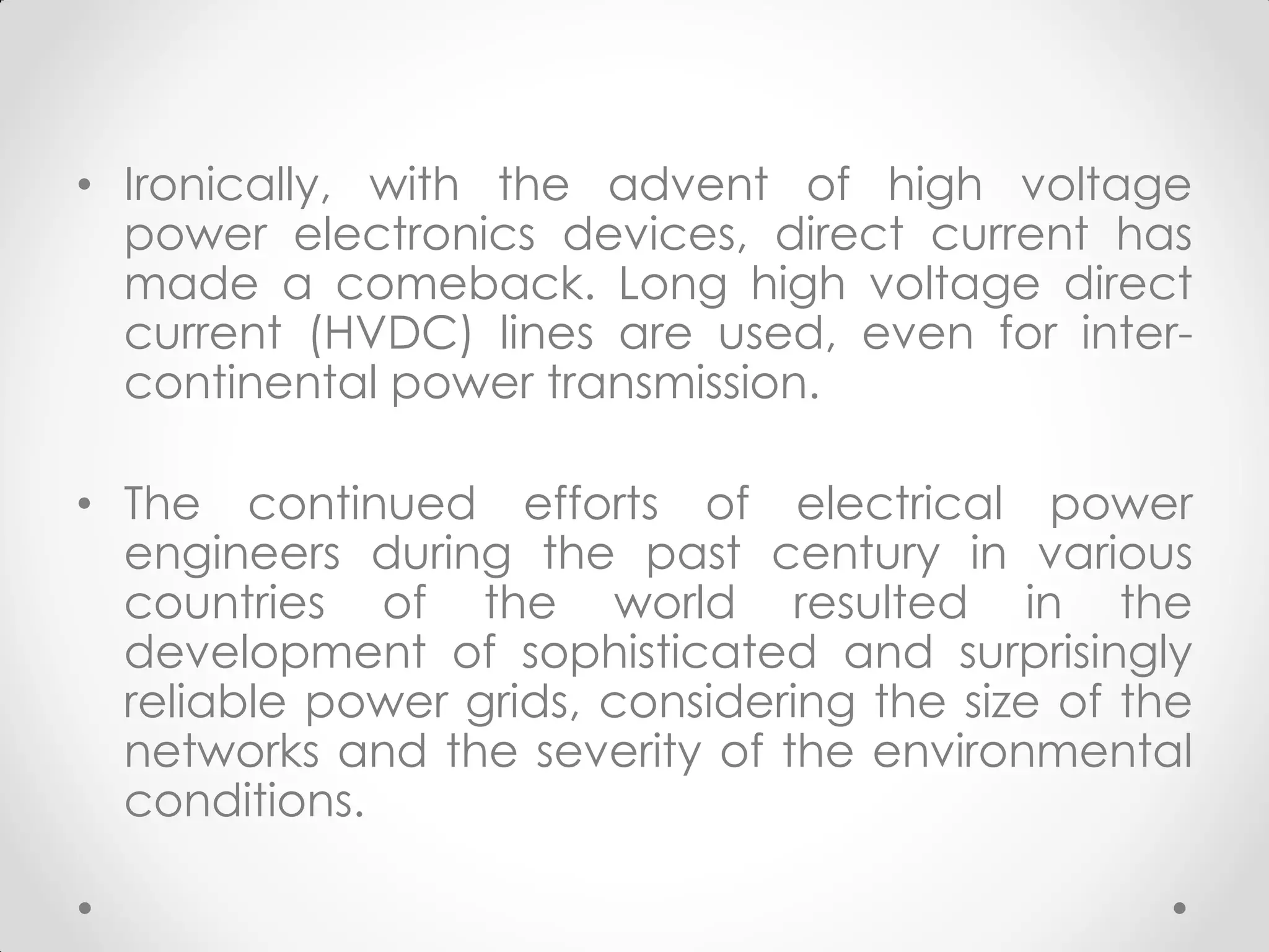 • Ironically, with the advent of high voltage
power electronics devices, direct current has
made a comeback. Long high voltage direct
current (HVDC) lines are used, even for inter-
continental power transmission.
• The continued efforts of electrical power
engineers during the past century in various
countries of the world resulted in the
development of sophisticated and surprisingly
reliable power grids, considering the size of the
networks and the severity of the environmental
conditions.
 