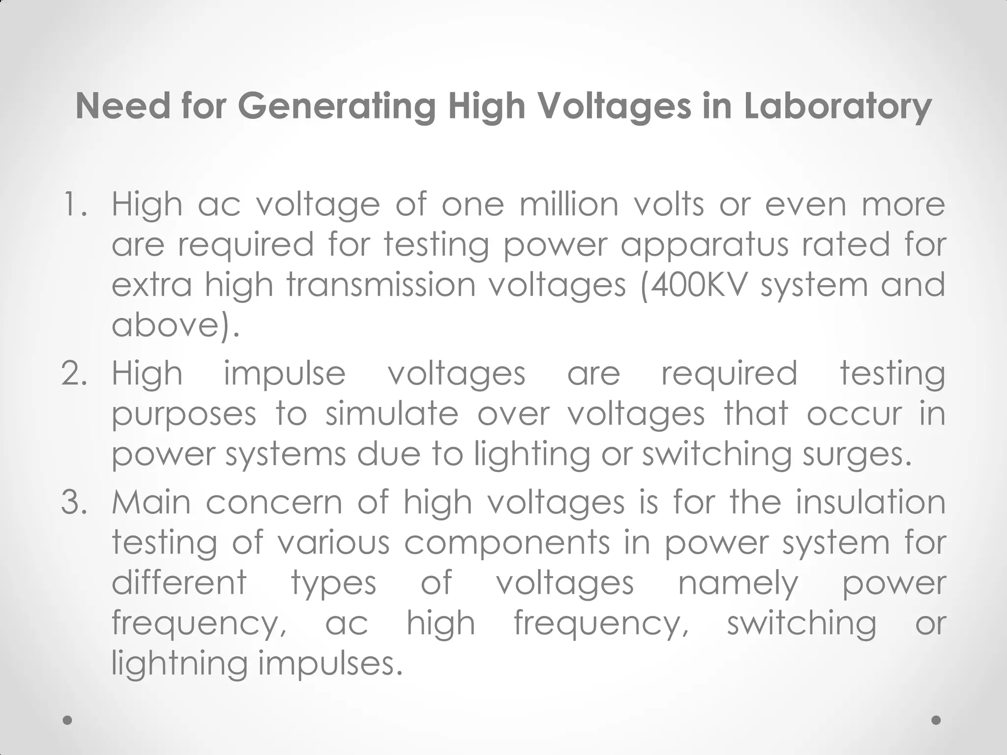 Need for Generating High Voltages in Laboratory
1. High ac voltage of one million volts or even more
are required for testing power apparatus rated for
extra high transmission voltages (400KV system and
above).
2. High impulse voltages are required testing
purposes to simulate over voltages that occur in
power systems due to lighting or switching surges.
3. Main concern of high voltages is for the insulation
testing of various components in power system for
different types of voltages namely power
frequency, ac high frequency, switching or
lightning impulses.
 