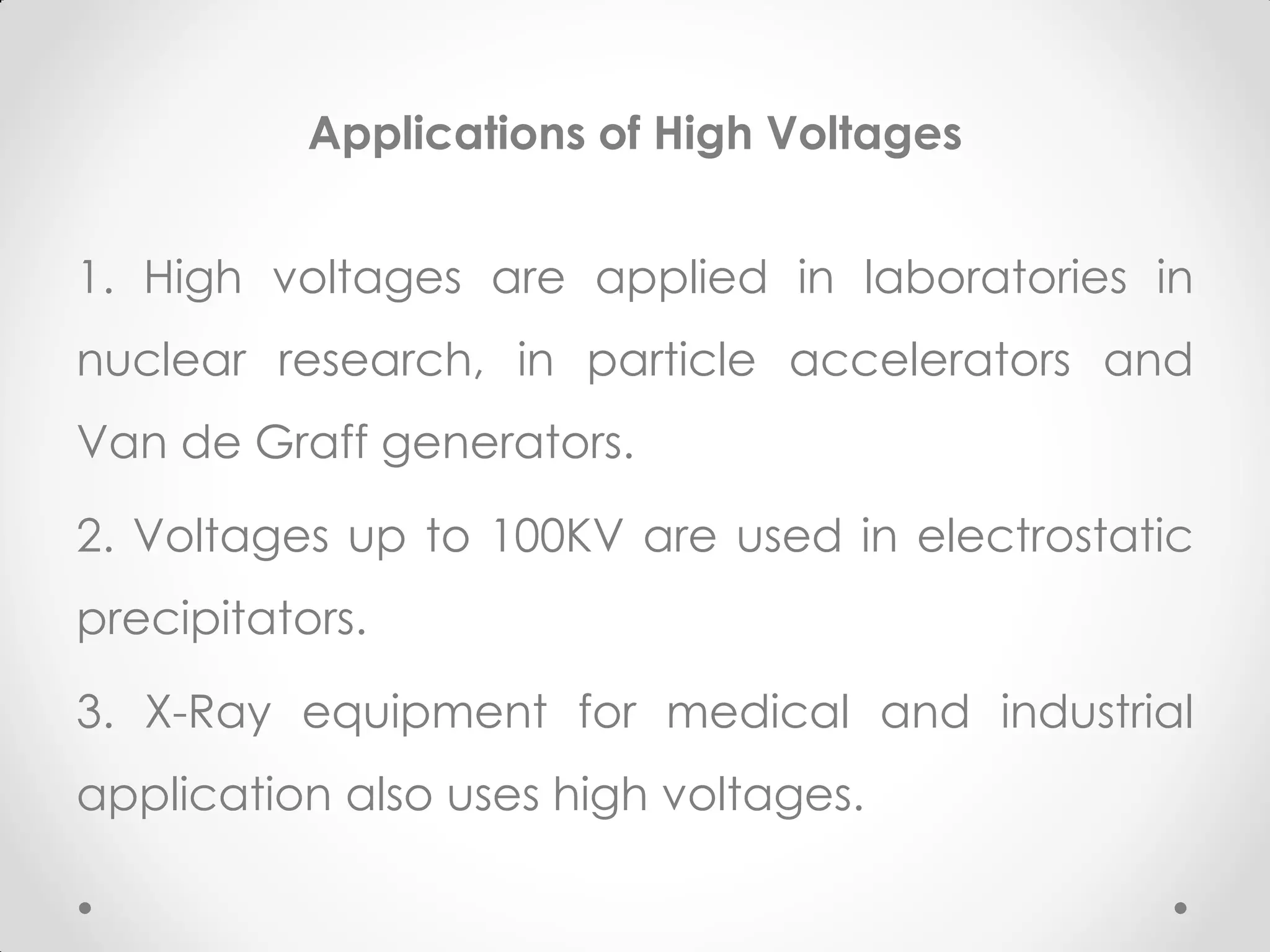Applications of High Voltages
1. High voltages are applied in laboratories in
nuclear research, in particle accelerators and
Van de Graff generators.
2. Voltages up to 100KV are used in electrostatic
precipitators.
3. X-Ray equipment for medical and industrial
application also uses high voltages.
 