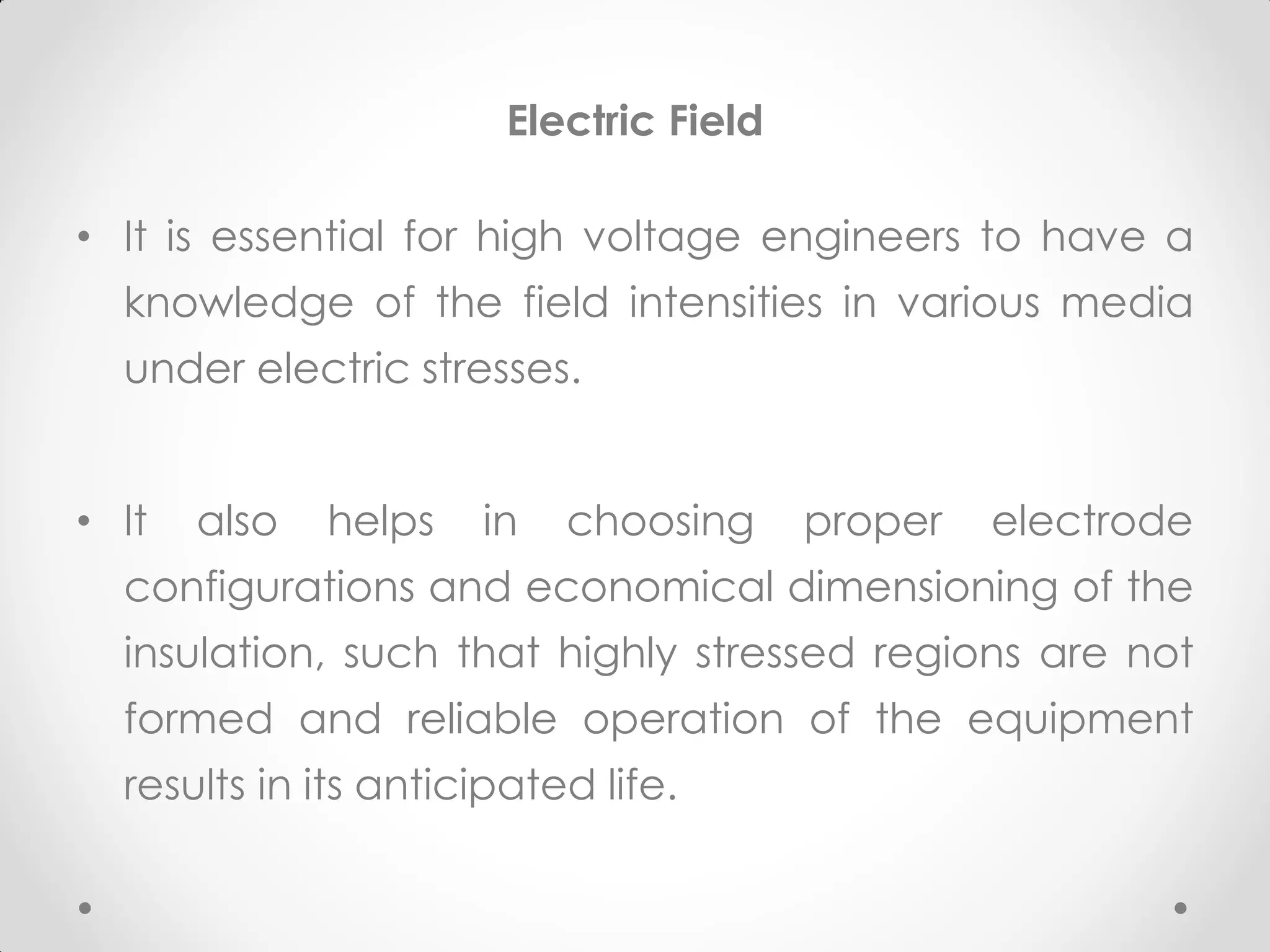 Electric Field
• It is essential for high voltage engineers to have a
knowledge of the field intensities in various media
under electric stresses.
• It also helps in choosing proper electrode
configurations and economical dimensioning of the
insulation, such that highly stressed regions are not
formed and reliable operation of the equipment
results in its anticipated life.
 
