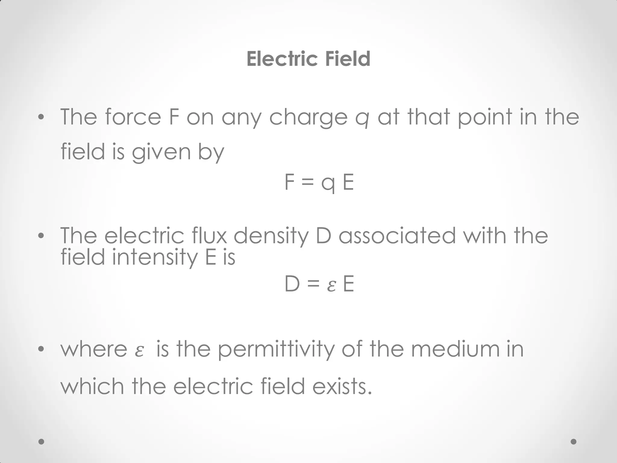Electric Field
• The force F on any charge q at that point in the
field is given by
F = q E
• The electric flux density D associated with the
field intensity E is
D = 𝜀 E
• where 𝜀 is the permittivity of the medium in
which the electric field exists.
 