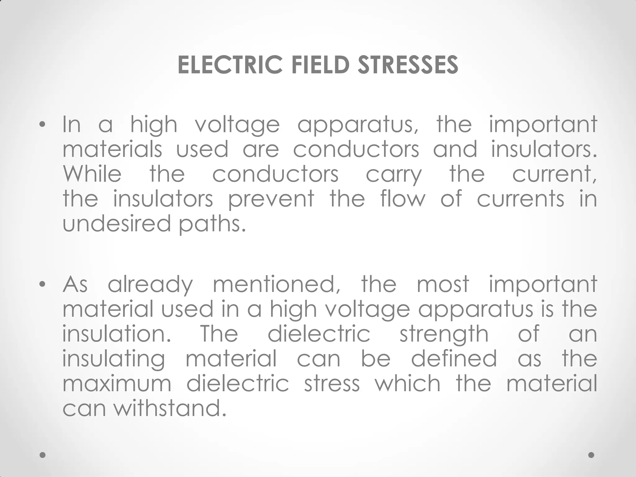 ELECTRIC FIELD STRESSES
• In a high voltage apparatus, the important
materials used are conductors and insulators.
While the conductors carry the current,
the insulators prevent the flow of currents in
undesired paths.
• As already mentioned, the most important
material used in a high voltage apparatus is the
insulation. The dielectric strength of an
insulating material can be defined as the
maximum dielectric stress which the material
can withstand.
 