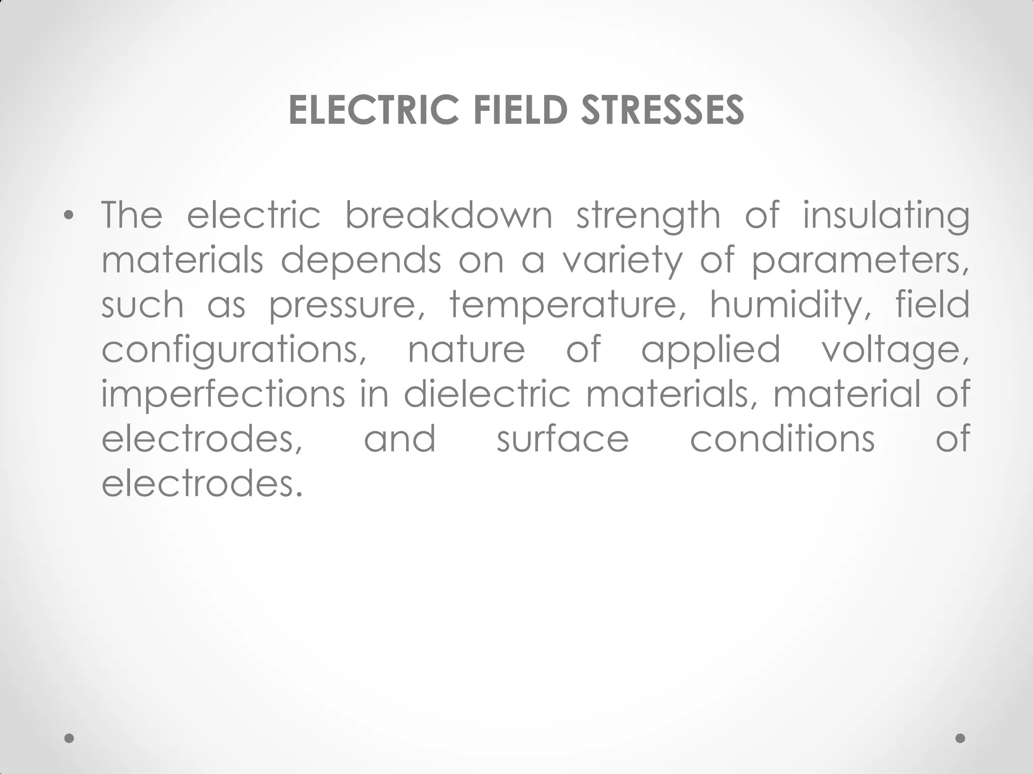 ELECTRIC FIELD STRESSES
• The electric breakdown strength of insulating
materials depends on a variety of parameters,
such as pressure, temperature, humidity, field
configurations, nature of applied voltage,
imperfections in dielectric materials, material of
electrodes, and surface conditions of
electrodes.
 