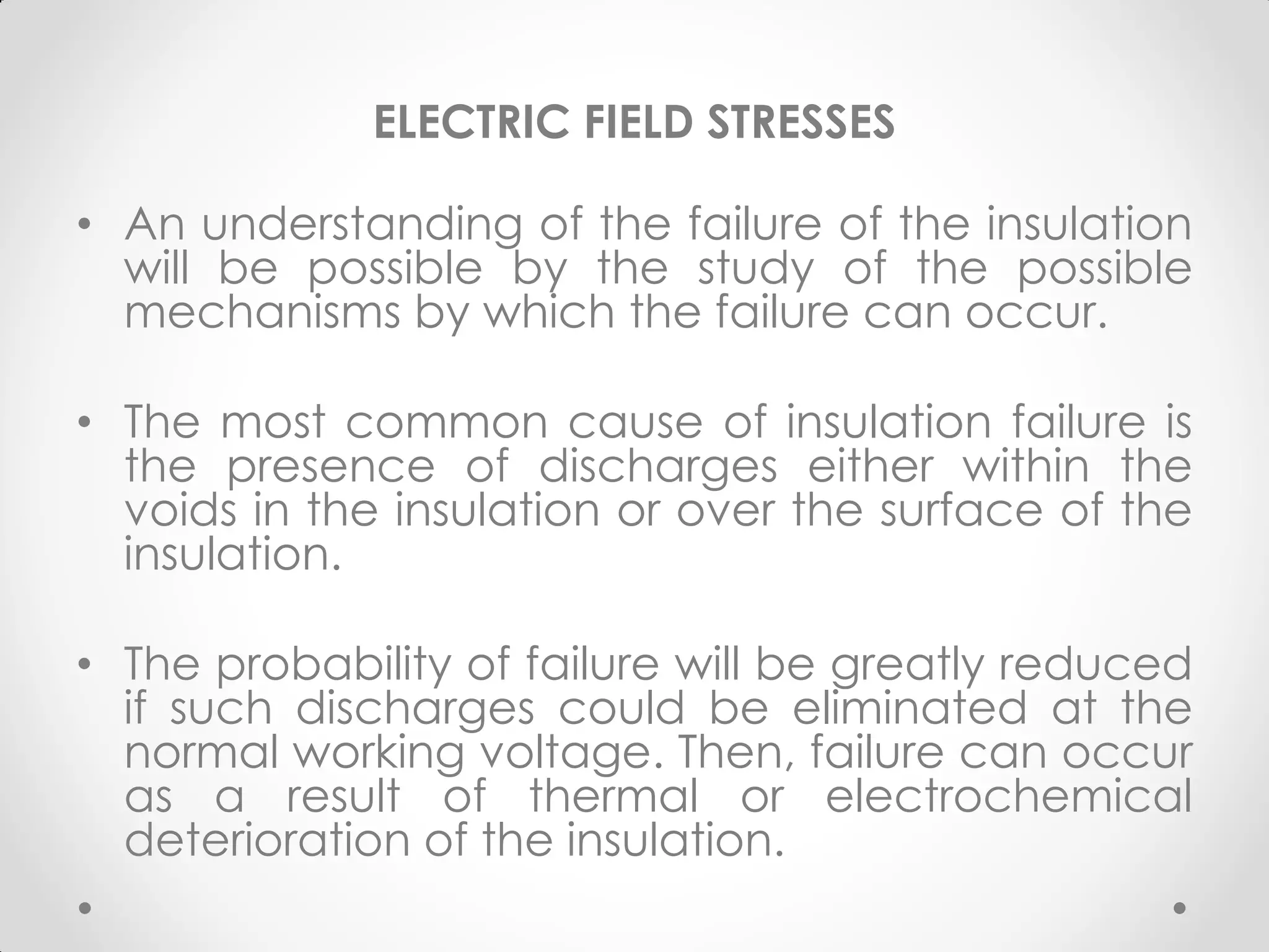 ELECTRIC FIELD STRESSES
• An understanding of the failure of the insulation
will be possible by the study of the possible
mechanisms by which the failure can occur.
• The most common cause of insulation failure is
the presence of discharges either within the
voids in the insulation or over the surface of the
insulation.
• The probability of failure will be greatly reduced
if such discharges could be eliminated at the
normal working voltage. Then, failure can occur
as a result of thermal or electrochemical
deterioration of the insulation.
 