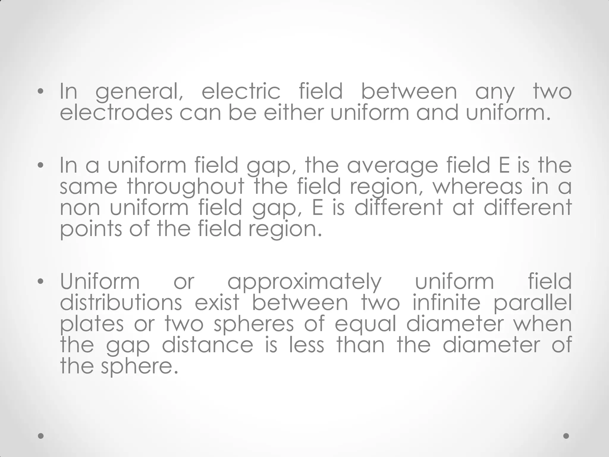 • In general, electric field between any two
electrodes can be either uniform and uniform.
• In a uniform field gap, the average field E is the
same throughout the field region, whereas in a
non uniform field gap, E is different at different
points of the field region.
• Uniform or approximately uniform field
distributions exist between two infinite parallel
plates or two spheres of equal diameter when
the gap distance is less than the diameter of
the sphere.
 