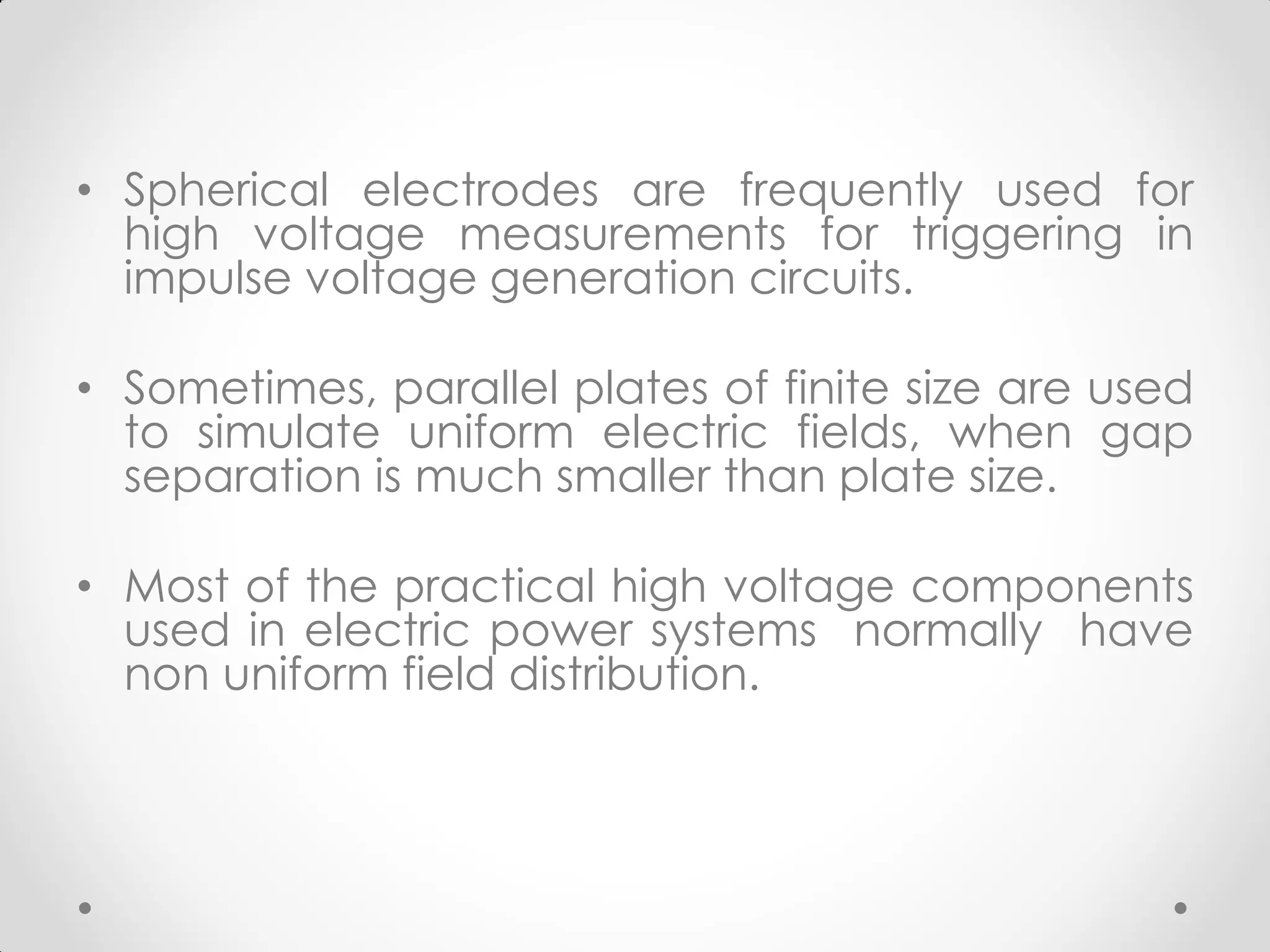 • Spherical electrodes are frequently used for
high voltage measurements for triggering in
impulse voltage generation circuits.
• Sometimes, parallel plates of finite size are used
to simulate uniform electric fields, when gap
separation is much smaller than plate size.
• Most of the practical high voltage components
used in electric power systems normally have
non uniform field distribution.
 
