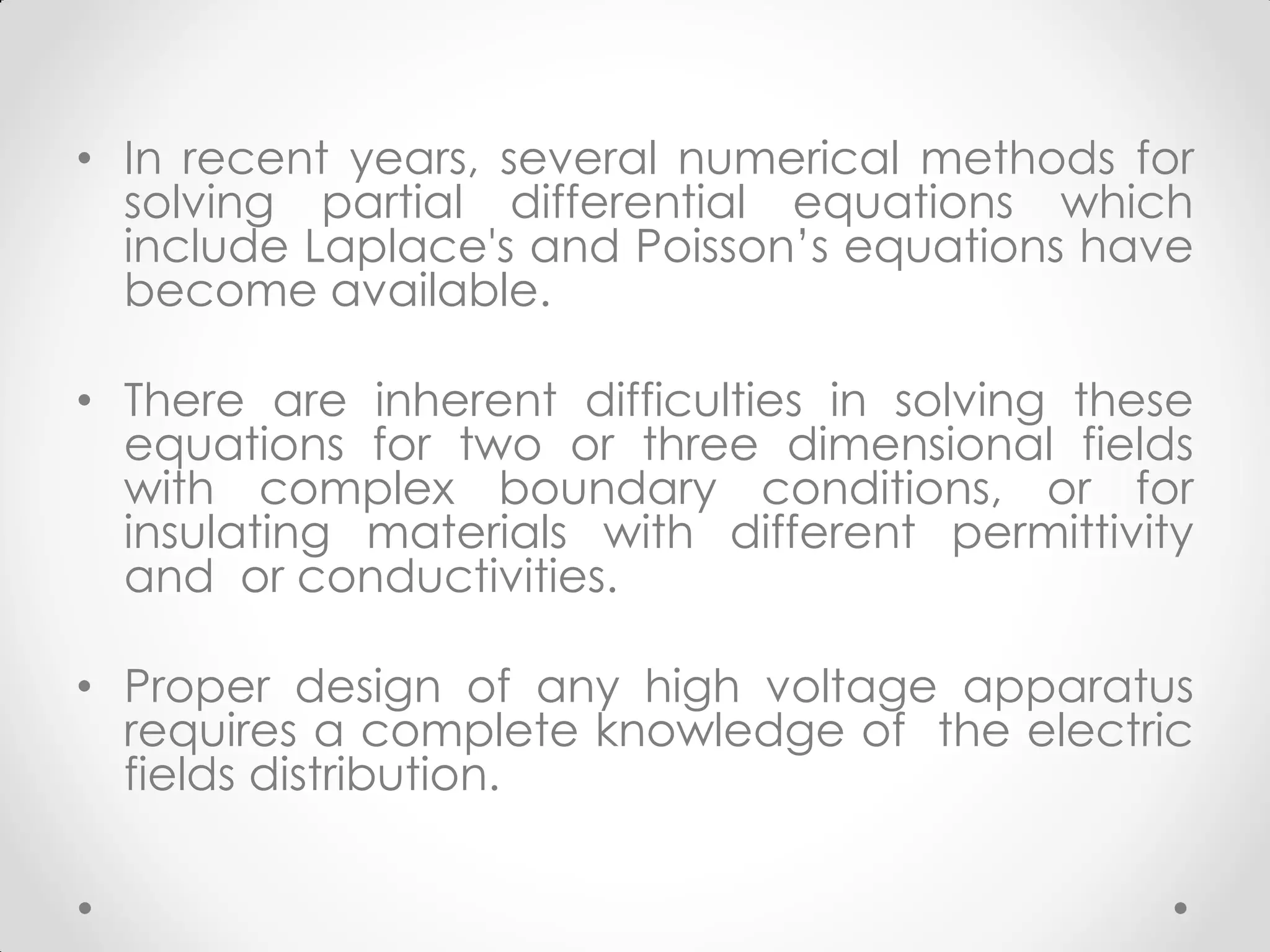 • In recent years, several numerical methods for
solving partial differential equations which
include Laplace's and Poisson’s equations have
become available.
• There are inherent difficulties in solving these
equations for two or three dimensional fields
with complex boundary conditions, or for
insulating materials with different permittivity
and or conductivities.
• Proper design of any high voltage apparatus
requires a complete knowledge of the electric
fields distribution.
 