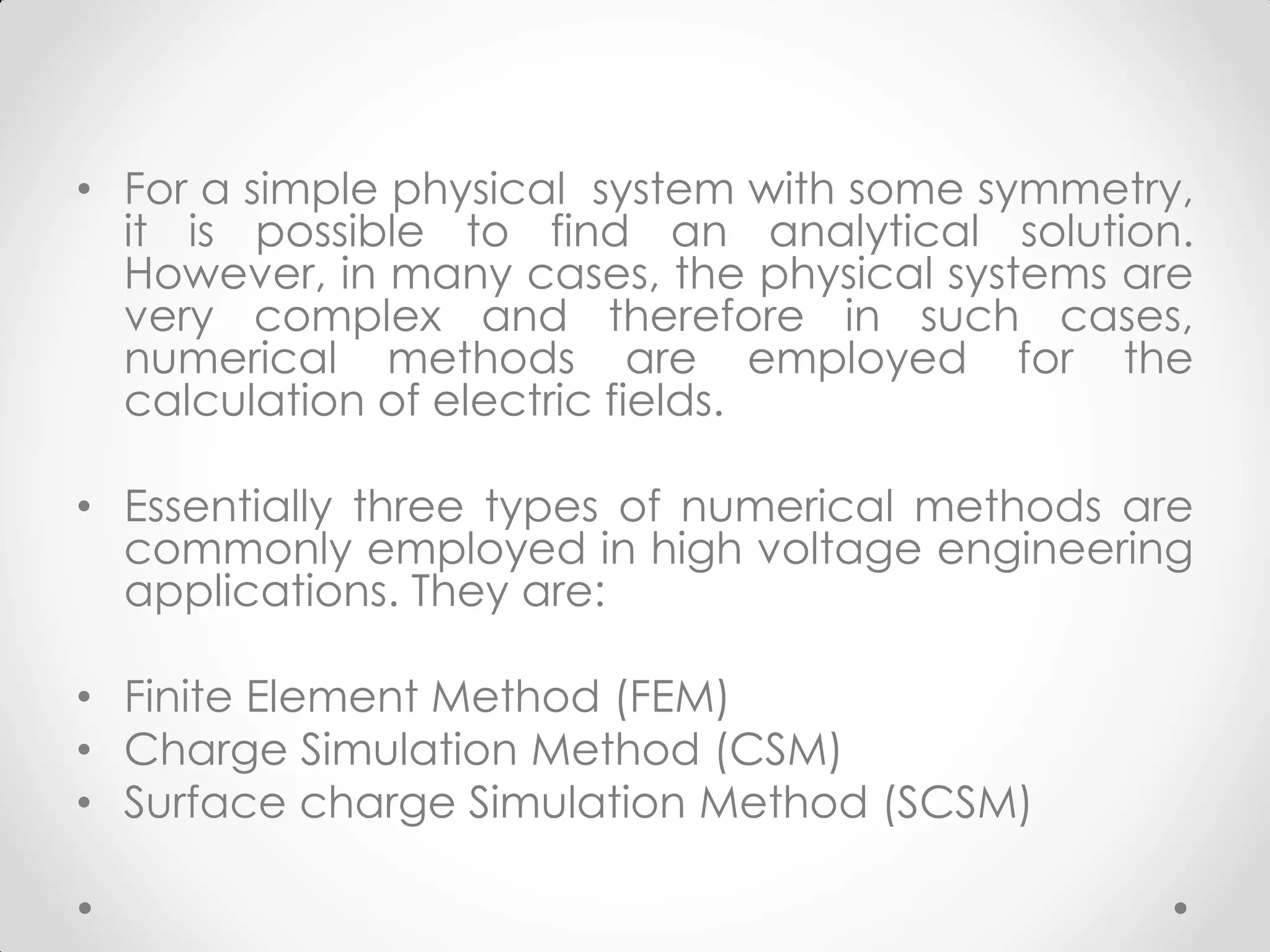 • For a simple physical system with some symmetry,
it is possible to find an analytical solution.
However, in many cases, the physical systems are
very complex and therefore in such cases,
numerical methods are employed for the
calculation of electric fields.
• Essentially three types of numerical methods are
commonly employed in high voltage engineering
applications. They are:
• Finite Element Method (FEM)
• Charge Simulation Method (CSM)
• Surface charge Simulation Method (SCSM)
 