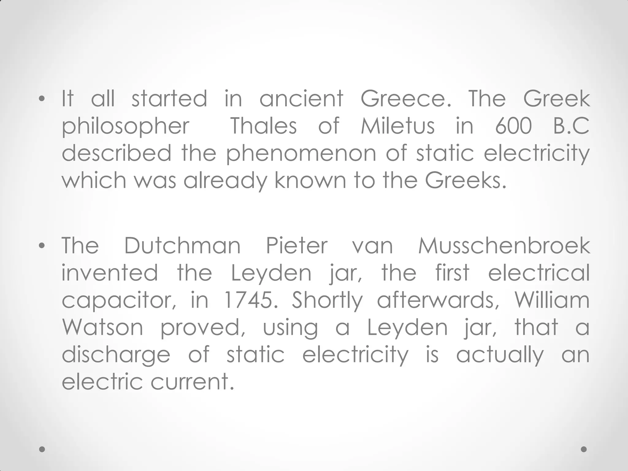 • It all started in ancient Greece. The Greek
philosopher Thales of Miletus in 600 B.C
described the phenomenon of static electricity
which was already known to the Greeks.
• The Dutchman Pieter van Musschenbroek
invented the Leyden jar, the first electrical
capacitor, in 1745. Shortly afterwards, William
Watson proved, using a Leyden jar, that a
discharge of static electricity is actually an
electric current.
 