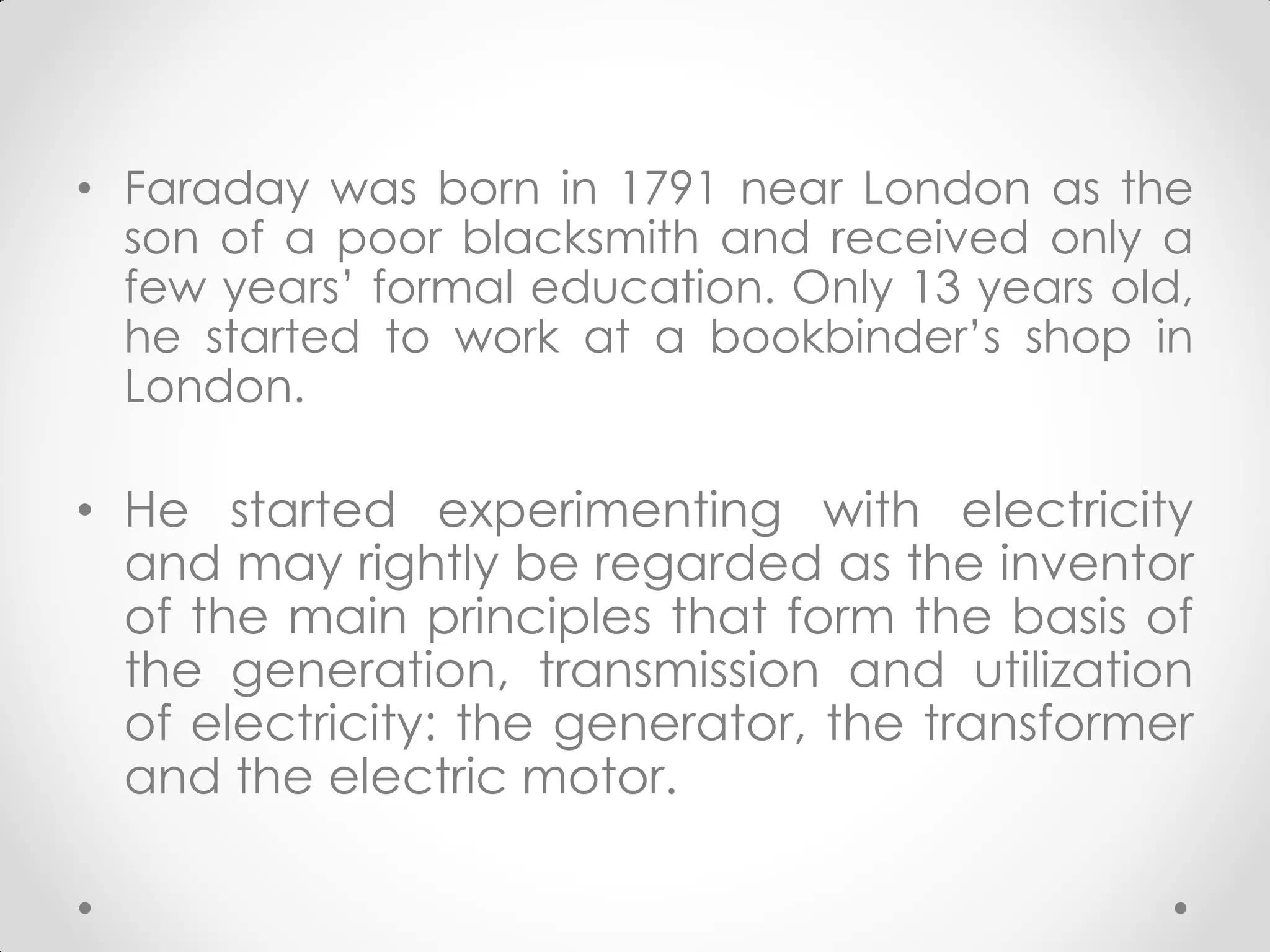 • Faraday was born in 1791 near London as the
son of a poor blacksmith and received only a
few years’ formal education. Only 13 years old,
he started to work at a bookbinder’s shop in
London.
• He started experimenting with electricity
and may rightly be regarded as the inventor
of the main principles that form the basis of
the generation, transmission and utilization
of electricity: the generator, the transformer
and the electric motor.
 