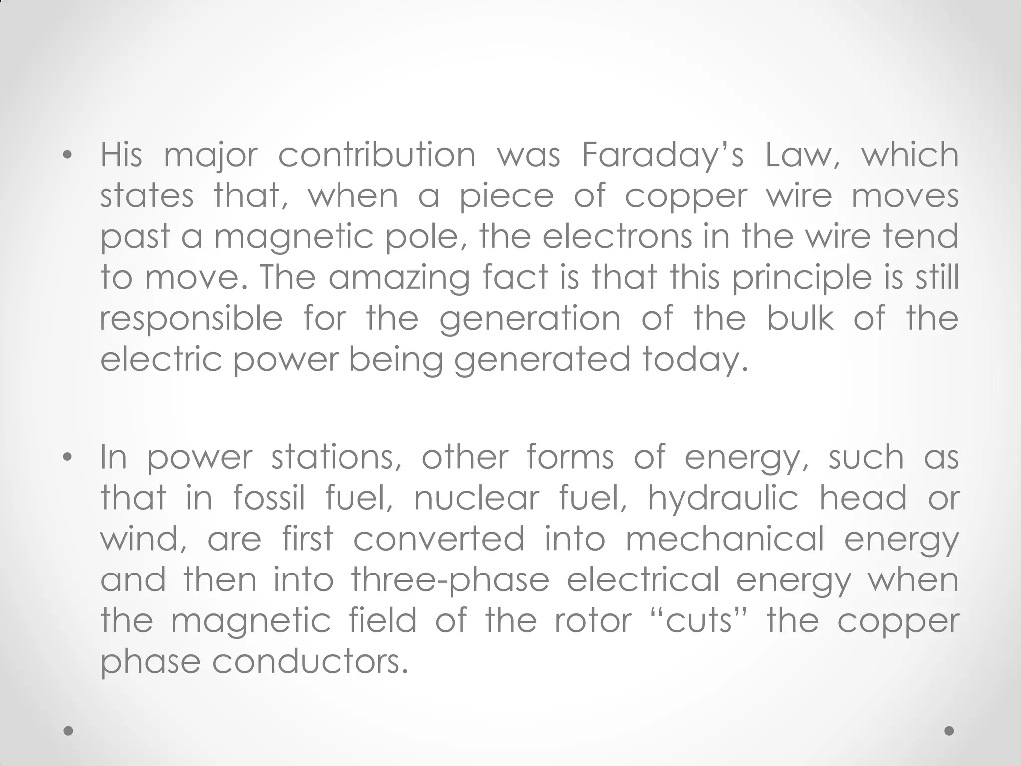 • His major contribution was Faraday’s Law, which
states that, when a piece of copper wire moves
past a magnetic pole, the electrons in the wire tend
to move. The amazing fact is that this principle is still
responsible for the generation of the bulk of the
electric power being generated today.
• In power stations, other forms of energy, such as
that in fossil fuel, nuclear fuel, hydraulic head or
wind, are first converted into mechanical energy
and then into three-phase electrical energy when
the magnetic field of the rotor “cuts” the copper
phase conductors.
 