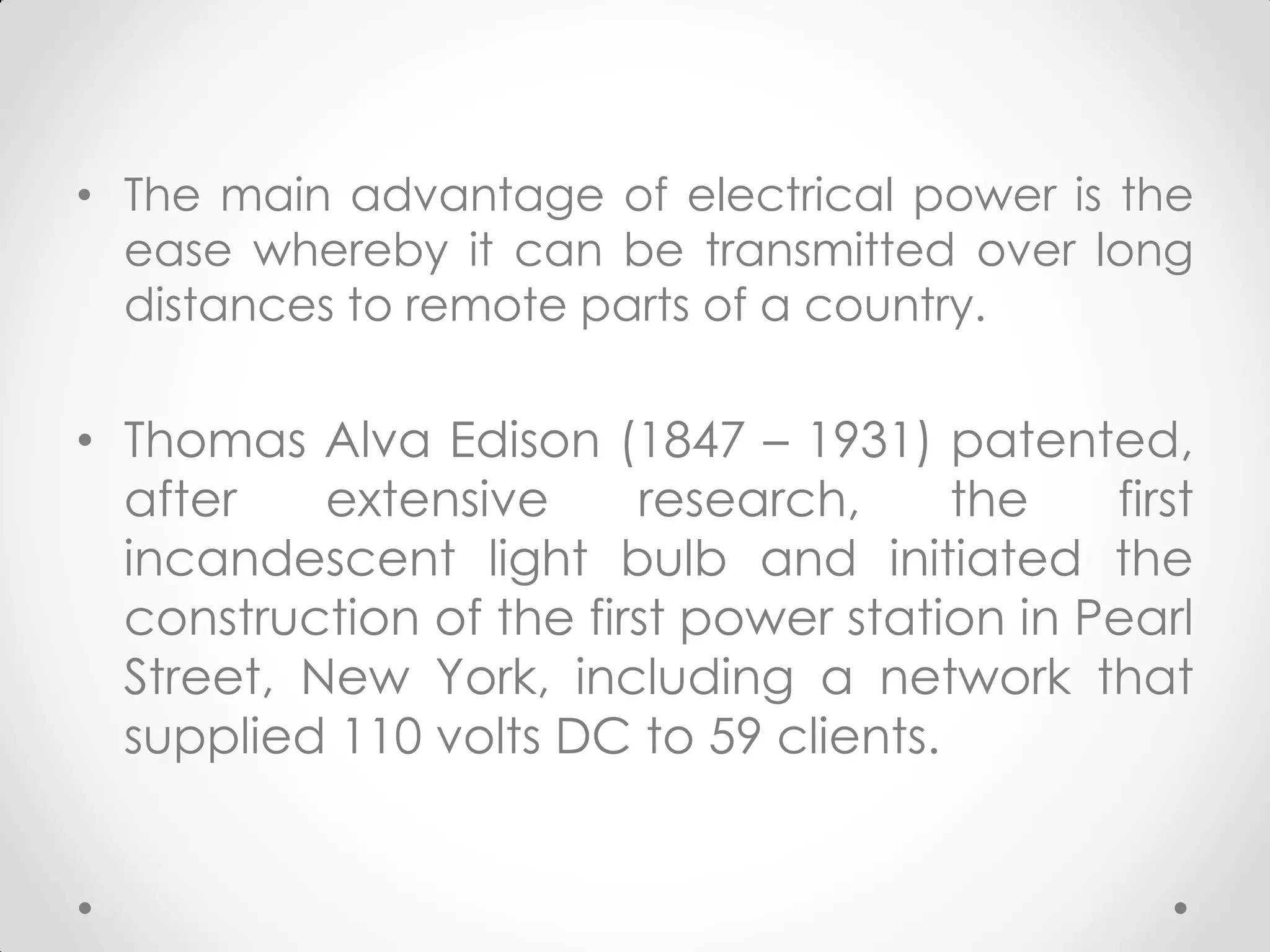 • The main advantage of electrical power is the
ease whereby it can be transmitted over long
distances to remote parts of a country.
• Thomas Alva Edison (1847 – 1931) patented,
after extensive research, the first
incandescent light bulb and initiated the
construction of the first power station in Pearl
Street, New York, including a network that
supplied 110 volts DC to 59 clients.
 