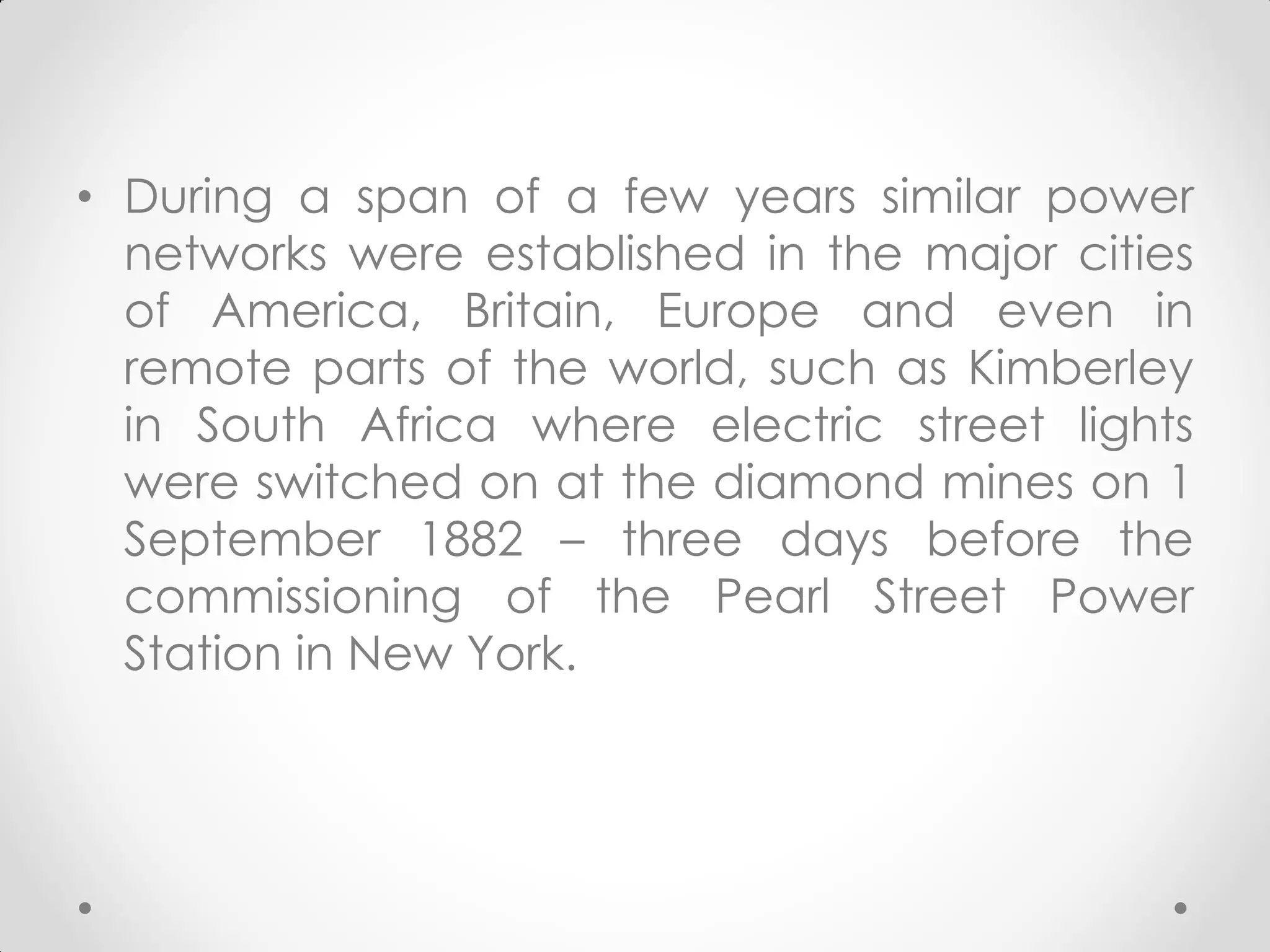 • During a span of a few years similar power
networks were established in the major cities
of America, Britain, Europe and even in
remote parts of the world, such as Kimberley
in South Africa where electric street lights
were switched on at the diamond mines on 1
September 1882 – three days before the
commissioning of the Pearl Street Power
Station in New York.
 