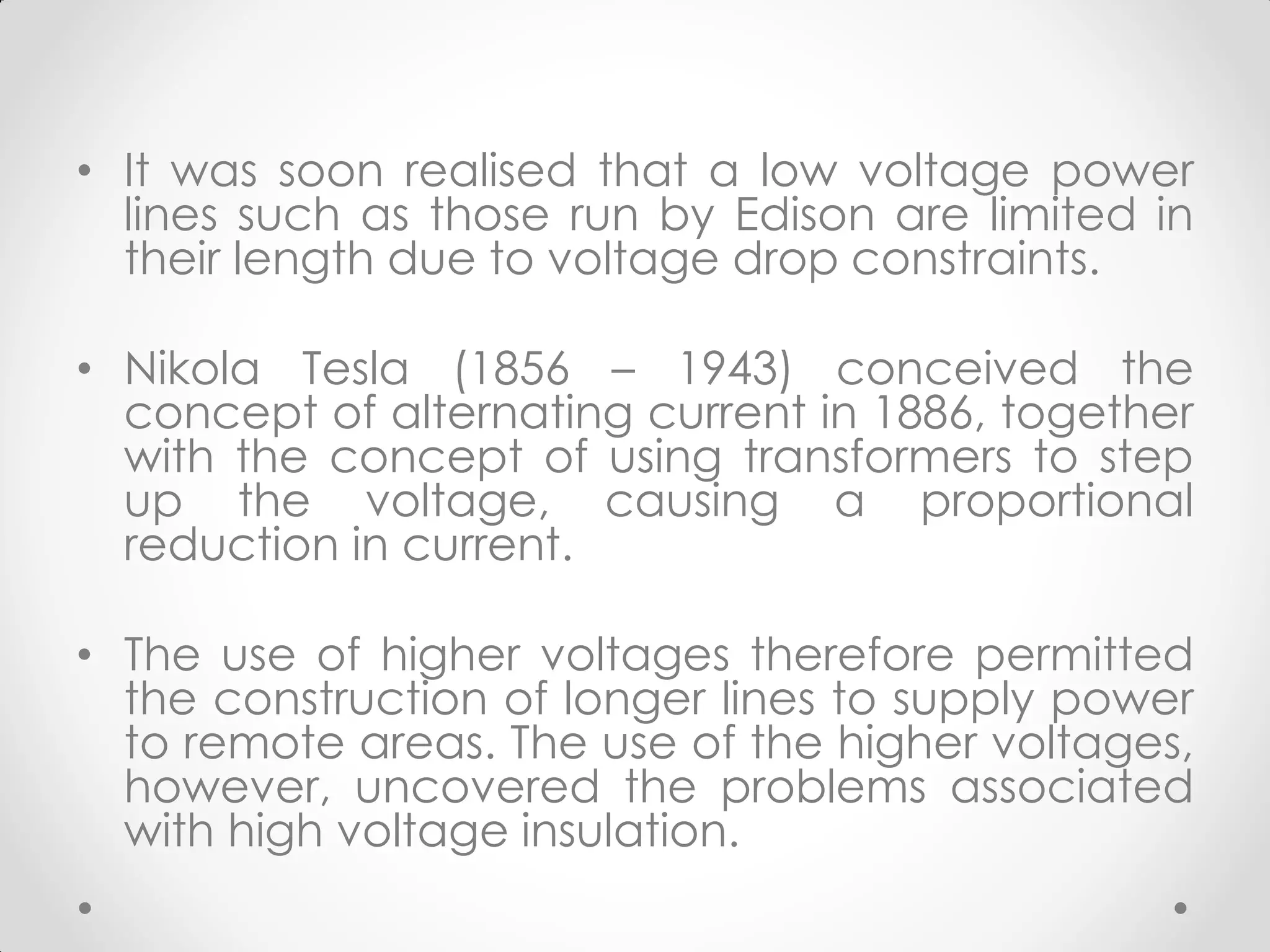• It was soon realised that a low voltage power
lines such as those run by Edison are limited in
their length due to voltage drop constraints.
• Nikola Tesla (1856 – 1943) conceived the
concept of alternating current in 1886, together
with the concept of using transformers to step
up the voltage, causing a proportional
reduction in current.
• The use of higher voltages therefore permitted
the construction of longer lines to supply power
to remote areas. The use of the higher voltages,
however, uncovered the problems associated
with high voltage insulation.
 