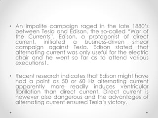 • An impolite campaign raged in the late 1880’s
between Tesla and Edison, the so-called “War of
the Currents”. Edison, a protagonist of direct
current, initiated a business-driven smear
campaign against Tesla. Edison stated that
alternating current was only useful for the electric
chair and he went so far as to attend various
executions1.
• Recent research indicates that Edison might have
had a point as 50 or 60 Hz alternating current
apparently more readily induces ventricular
fibrillation than direct current. Direct current is
however also dangerous and the advantages of
alternating current ensured Tesla’s victory.
 