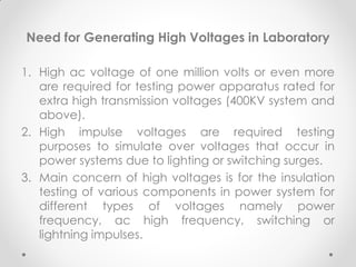Need for Generating High Voltages in Laboratory
1. High ac voltage of one million volts or even more
are required for testing power apparatus rated for
extra high transmission voltages (400KV system and
above).
2. High impulse voltages are required testing
purposes to simulate over voltages that occur in
power systems due to lighting or switching surges.
3. Main concern of high voltages is for the insulation
testing of various components in power system for
different types of voltages namely power
frequency, ac high frequency, switching or
lightning impulses.
 