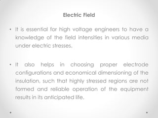 Electric Field
• It is essential for high voltage engineers to have a
knowledge of the field intensities in various media
under electric stresses.
• It also helps in choosing proper electrode
configurations and economical dimensioning of the
insulation, such that highly stressed regions are not
formed and reliable operation of the equipment
results in its anticipated life.
 