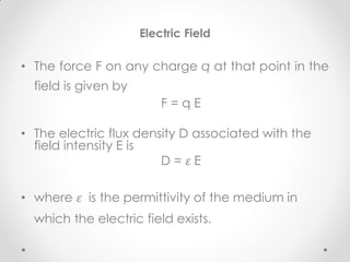Electric Field
• The force F on any charge q at that point in the
field is given by
F = q E
• The electric flux density D associated with the
field intensity E is
D = 𝜀 E
• where 𝜀 is the permittivity of the medium in
which the electric field exists.
 