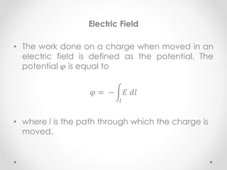 Electric Field
• The work done on a charge when moved in an
electric field is defined as the potential. The
potential 𝜑 is equal to
𝜑 = − 𝐸 𝑑𝑙
𝑙
• where l is the path through which the charge is
moved.
 