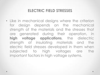 ELECTRIC FIELD STRESSES
• Like in mechanical designs where the criterion
for design depends on the mechanical
strength of the materials and the stresses that
are generated during their operation, in
high voltage applications, the dielectric
strength of insulating materials and the
electric field stresses developed in them when
subjected to high voltages are the
important factors in high voltage systems.
 