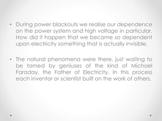 • During power blackouts we realise our dependence
on the power system and high voltage in particular.
How did it happen that we became so dependent
upon electricity something that is actually invisible.
• The natural phenomena were there, just waiting to
be tamed by geniuses of the kind of Michael
Faraday, the Father of Electricity. In this process
each inventor or scientist built on the work of others.
 