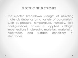 ELECTRIC FIELD STRESSES
• The electric breakdown strength of insulating
materials depends on a variety of parameters,
such as pressure, temperature, humidity, field
configurations, nature of applied voltage,
imperfections in dielectric materials, material of
electrodes, and surface conditions of
electrodes.
 