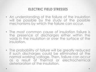 ELECTRIC FIELD STRESSES
• An understanding of the failure of the insulation
will be possible by the study of the possible
mechanisms by which the failure can occur.
• The most common cause of insulation failure is
the presence of discharges either within the
voids in the insulation or over the surface of the
insulation.
• The probability of failure will be greatly reduced
if such discharges could be eliminated at the
normal working voltage. Then, failure can occur
as a result of thermal or electrochemical
deterioration of the insulation.
 
