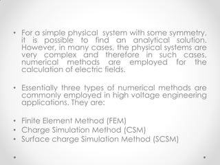• For a simple physical system with some symmetry,
it is possible to find an analytical solution.
However, in many cases, the physical systems are
very complex and therefore in such cases,
numerical methods are employed for the
calculation of electric fields.
• Essentially three types of numerical methods are
commonly employed in high voltage engineering
applications. They are:
• Finite Element Method (FEM)
• Charge Simulation Method (CSM)
• Surface charge Simulation Method (SCSM)
 