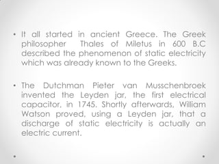 • It all started in ancient Greece. The Greek
philosopher Thales of Miletus in 600 B.C
described the phenomenon of static electricity
which was already known to the Greeks.
• The Dutchman Pieter van Musschenbroek
invented the Leyden jar, the first electrical
capacitor, in 1745. Shortly afterwards, William
Watson proved, using a Leyden jar, that a
discharge of static electricity is actually an
electric current.
 