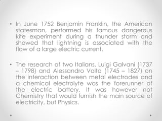 • In June 1752 Benjamin Franklin, the American
statesman, performed his famous dangerous
kite experiment during a thunder storm and
showed that lightning is associated with the
flow of a large electric current.
• The research of two Italians, Luigi Galvani (1737
– 1798) and Alessandro Volta (1745 – 1827) on
the interaction between metal electrodes and
a chemical electrolyte was the forerunner of
the electric battery. It was however not
Chemistry that would furnish the main source of
electricity, but Physics.
 