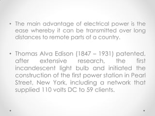 • The main advantage of electrical power is the
ease whereby it can be transmitted over long
distances to remote parts of a country.
• Thomas Alva Edison (1847 – 1931) patented,
after extensive research, the first
incandescent light bulb and initiated the
construction of the first power station in Pearl
Street, New York, including a network that
supplied 110 volts DC to 59 clients.
 