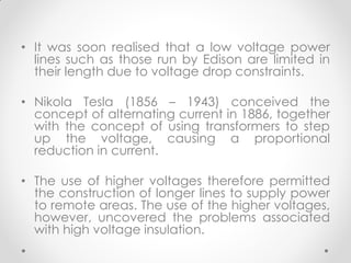 • It was soon realised that a low voltage power
lines such as those run by Edison are limited in
their length due to voltage drop constraints.
• Nikola Tesla (1856 – 1943) conceived the
concept of alternating current in 1886, together
with the concept of using transformers to step
up the voltage, causing a proportional
reduction in current.
• The use of higher voltages therefore permitted
the construction of longer lines to supply power
to remote areas. The use of the higher voltages,
however, uncovered the problems associated
with high voltage insulation.
 