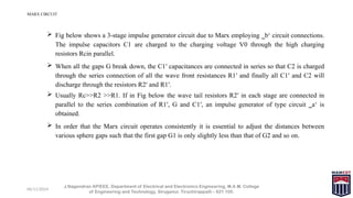 06/11/2024
MARX CIRCUIT
J.Nagendran AP/EEE, Department of Electrical and Electronics Engineering, M.A.M. College
of Engineering and Technology, Siruganur, Tiruchirappalli – 621 105.
 Fig below shows a 3-stage impulse generator circuit due to Marx employing ‗b‘ circuit connections.
The impulse capacitors C1 are charged to the charging voltage V0 through the high charging
resistors Rcin parallel.
 When all the gaps G break down, the C1′ capacitances are connected in series so that C2 is charged
through the series connection of all the wave front resistances R1′ and finally all C1′ and C2 will
discharge through the resistors R2′ and R1′.
 Usually Rc>>R2 >>R1. If in Fig below the wave tail resistors R2′ in each stage are connected in
parallel to the series combination of R1′, G and C1′, an impulse generator of type circuit ‗a‘ is
obtained.
 In order that the Marx circuit operates consistently it is essential to adjust the distances between
various sphere gaps such that the first gap G1 is only slightly less than that of G2 and so on.
 