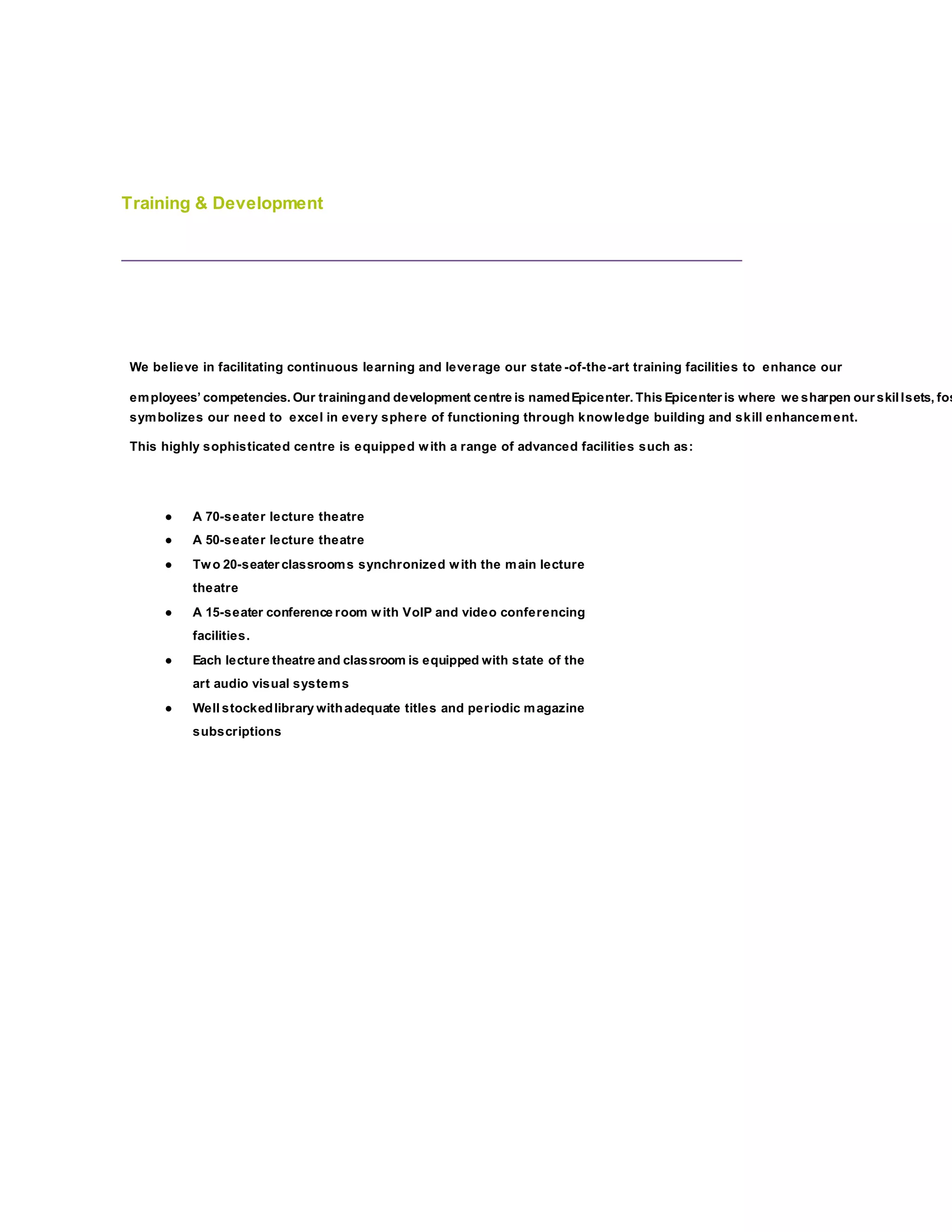 Training & Development
We believe in facilitating continuous learning and leverage our state -of-the-art training facilities to enhance our
employees’ competencies. Our trainingand development centre is namedEpicenter. This Epicenter is where we sharpen our skillsets, fos
symbolizes our need to excel in every sphere of functioning through knowledge building and skill enhancement.
This highly sophisticated centre is equipped with a range of advanced facilities such as:
● A 70-seater lecture theatre
● A 50-seater lecture theatre
● Two 20-seater classrooms synchronized with the main lecture
theatre
● A 15-seater conference room with VoIP and video conferencing
facilities.
● Each lecture theatre and classroom is equipped with state of the
art audio visual systems
● Well stockedlibrary withadequate titles and periodic magazine
subscriptions
 
