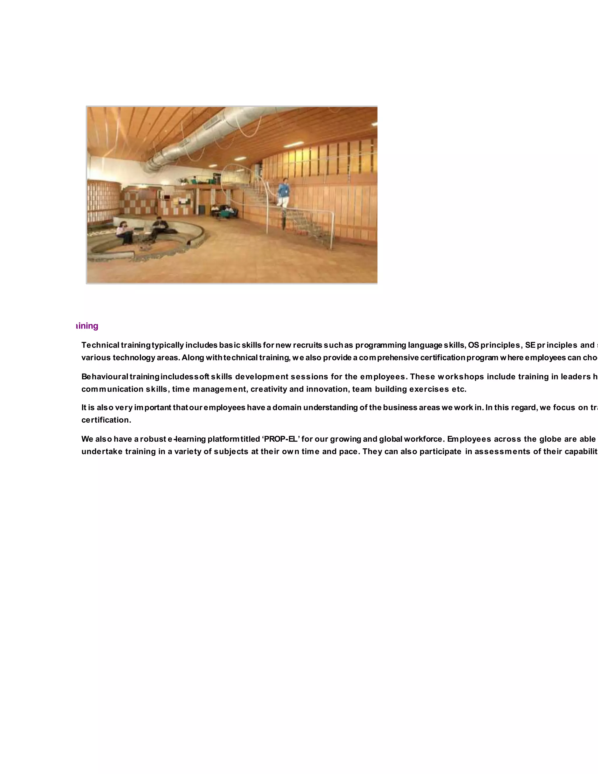 Employee Training
Technical trainingtypically includes basic skills for new recruits suchas programming language skills, OS principles, SE pr inciples and s
various technology areas. Along withtechnical training, we also provide a comprehensive certificationprogram where employees can choo
Behavioural trainingincludessoft skills development sessions for the employees. These workshops include training in leaders hi
communication skills, time management, creativity and innovation, team building exercises etc.
It is also very important thatour employees have a domain understanding of the business areas we work in. In this regard, we focus on tra
certification.
We also have a robust e-learning platformtitled ‘PROP-EL’ for our growing and global workforce. Employees across the globe are able
undertake training in a variety of subjects at their own time and pace. They can also participate in assessments of their capabiliti
 
