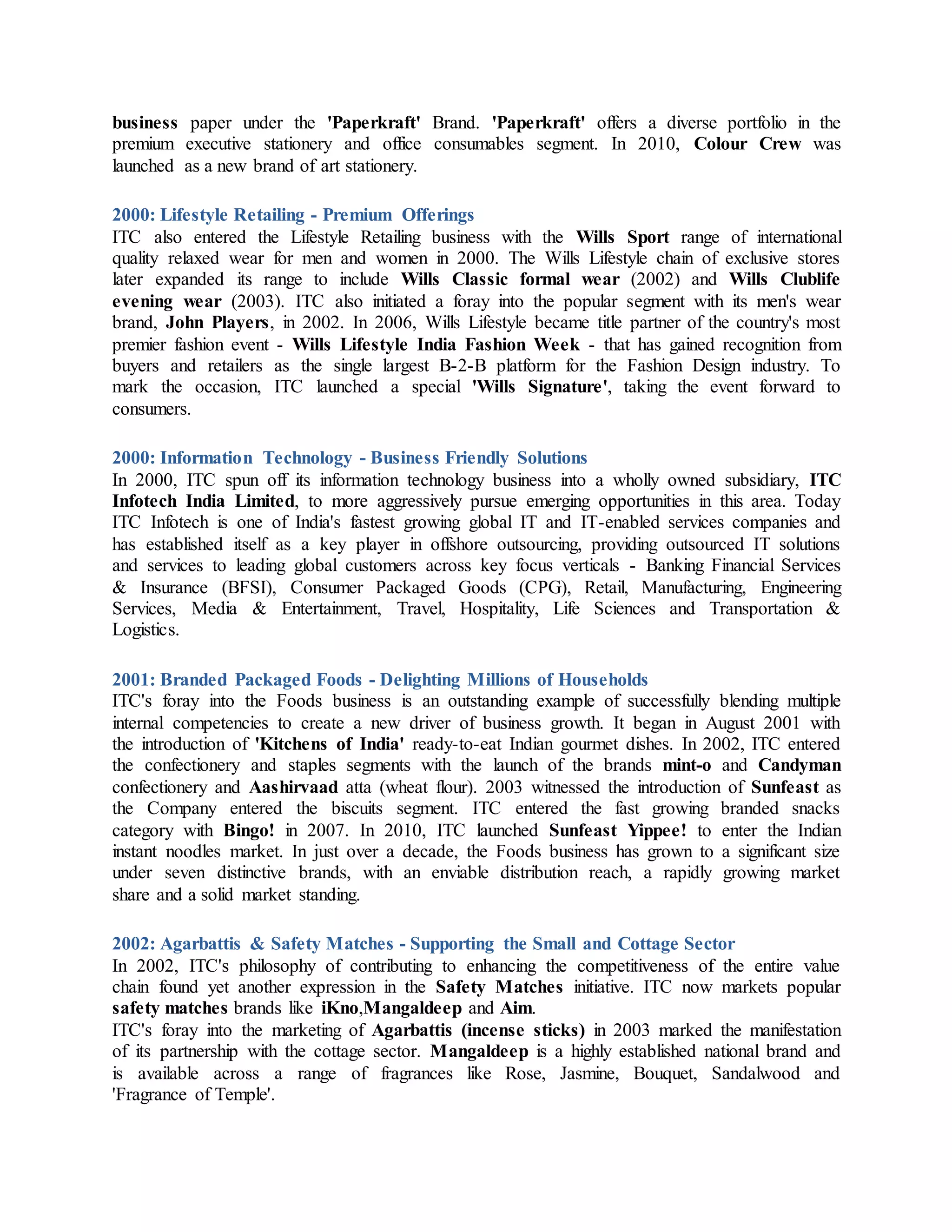 business paper under the 'Paperkraft' Brand. 'Paperkraft' offers a diverse portfolio in the
premium executive stationery and office consumables segment. In 2010, Colour Crew was
launched as a new brand of art stationery.
2000: Lifestyle Retailing - Premium Offerings
ITC also entered the Lifestyle Retailing business with the Wills Sport range of international
quality relaxed wear for men and women in 2000. The Wills Lifestyle chain of exclusive stores
later expanded its range to include Wills Classic formal wear (2002) and Wills Clublife
evening wear (2003). ITC also initiated a foray into the popular segment with its men's wear
brand, John Players, in 2002. In 2006, Wills Lifestyle became title partner of the country's most
premier fashion event - Wills Lifestyle India Fashion Week - that has gained recognition from
buyers and retailers as the single largest B-2-B platform for the Fashion Design industry. To
mark the occasion, ITC launched a special 'Wills Signature', taking the event forward to
consumers.
2000: Information Technology - Business Friendly Solutions
In 2000, ITC spun off its information technology business into a wholly owned subsidiary, ITC
Infotech India Limited, to more aggressively pursue emerging opportunities in this area. Today
ITC Infotech is one of India's fastest growing global IT and IT-enabled services companies and
has established itself as a key player in offshore outsourcing, providing outsourced IT solutions
and services to leading global customers across key focus verticals - Banking Financial Services
& Insurance (BFSI), Consumer Packaged Goods (CPG), Retail, Manufacturing, Engineering
Services, Media & Entertainment, Travel, Hospitality, Life Sciences and Transportation &
Logistics.
2001: Branded Packaged Foods - Delighting Millions of Households
ITC's foray into the Foods business is an outstanding example of successfully blending multiple
internal competencies to create a new driver of business growth. It began in August 2001 with
the introduction of 'Kitchens of India' ready-to-eat Indian gourmet dishes. In 2002, ITC entered
the confectionery and staples segments with the launch of the brands mint-o and Candyman
confectionery and Aashirvaad atta (wheat flour). 2003 witnessed the introduction of Sunfeast as
the Company entered the biscuits segment. ITC entered the fast growing branded snacks
category with Bingo! in 2007. In 2010, ITC launched Sunfeast Yippee! to enter the Indian
instant noodles market. In just over a decade, the Foods business has grown to a significant size
under seven distinctive brands, with an enviable distribution reach, a rapidly growing market
share and a solid market standing.
2002: Agarbattis & Safety Matches - Supporting the Small and Cottage Sector
In 2002, ITC's philosophy of contributing to enhancing the competitiveness of the entire value
chain found yet another expression in the Safety Matches initiative. ITC now markets popular
safety matches brands like iKno,Mangaldeep and Aim.
ITC's foray into the marketing of Agarbattis (incense sticks) in 2003 marked the manifestation
of its partnership with the cottage sector. Mangaldeep is a highly established national brand and
is available across a range of fragrances like Rose, Jasmine, Bouquet, Sandalwood and
'Fragrance of Temple'.
 