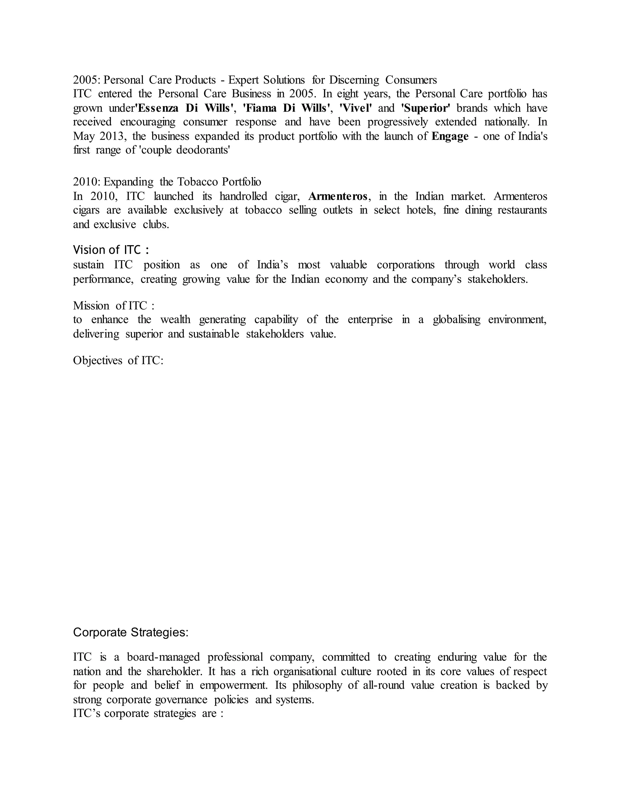 2005: Personal Care Products - Expert Solutions for Discerning Consumers
ITC entered the Personal Care Business in 2005. In eight years, the Personal Care portfolio has
grown under'Essenza Di Wills', 'Fiama Di Wills', 'Vivel' and 'Superior' brands which have
received encouraging consumer response and have been progressively extended nationally. In
May 2013, the business expanded its product portfolio with the launch of Engage - one of India's
first range of 'couple deodorants'
2010: Expanding the Tobacco Portfolio
In 2010, ITC launched its handrolled cigar, Armenteros, in the Indian market. Armenteros
cigars are available exclusively at tobacco selling outlets in select hotels, fine dining restaurants
and exclusive clubs.
Vision of ITC :
sustain ITC position as one of India’s most valuable corporations through world class
performance, creating growing value for the Indian economy and the company’s stakeholders.
Mission of ITC :
to enhance the wealth generating capability of the enterprise in a globalising environment,
delivering superior and sustainable stakeholders value.
Objectives of ITC:
Corporate Strategies:
ITC is a board-managed professional company, committed to creating enduring value for the
nation and the shareholder. It has a rich organisational culture rooted in its core values of respect
for people and belief in empowerment. Its philosophy of all-round value creation is backed by
strong corporate governance policies and systems.
ITC’s corporate strategies are :
 