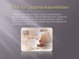 Takk for oppmerksomheten”Sikhismenssom religion innehar en del av vestens filosofi bl.a likestiling mellom kjønnene, likeverd mellom mennesker, demokratisk politisk syn, lik rett til utdannelse og respekt for andre religioner. Sikhismenhar verdier som er like aktuelle i dag som da religionen ble grunnlagt for over 400 år siden. ”