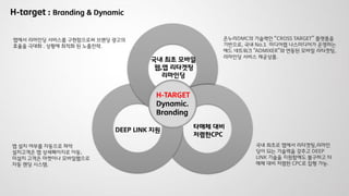 국내 최초 모바일
웹,앱 리타겟팅
리마인딩
DEEP LINK 지원
H-TARGET
Dynamic.
Branding
타매체 대비
저렴한CPC
앱 설치 여부를 자동으로 파악
설치고객은 앱 상세페이지로 이동,
미설치 고객은 마켓이나 모바일웹으로
자동 랜딩 시스템.
국내 최초로 앱에서 리타겟팅,리마인
딩이 되는 기술력을 갖추고 DEEP
LINK 기술을 지원함에도 불구하고 타
매체 대비 저렴한 CPC로 집행 가능.
H-target : Branding & Dynamic
온누리DMC의 기술력인 “CROSS TARGET” 플랫폼을
기반으로, 국내 No.1 미디어렙 나스미디어가 운영하는
애드 네트워크 “ADMIXER”와 연동된 모바일 리타겟팅,
리마인딩 서비스 제공상품.
앱에서 리마인딩 서비스를 구현함으로써 브랜딩 광고의
효율을 극대화 . 상황에 최적화 된 노출전략.
 