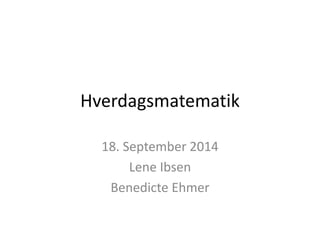 Hverdagsmatematik 
18. September 2014 
Lene Ibsen 
Benedicte Ehmer 
 