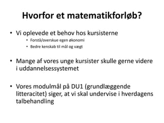 Hvorfor et matematikforløb? 
• Vi oplevede et behov hos kursisterne 
• Forstå/overskue egen økonomi 
• Bedre kenskab til mål og vægt 
• Mange af vores unge kursister skulle gerne videre 
i uddannelsessystemet 
• Vores modulmål på DU1 (grundlæggende 
litteracitet) siger, at vi skal undervise i hverdagens 
talbehandling 
 
